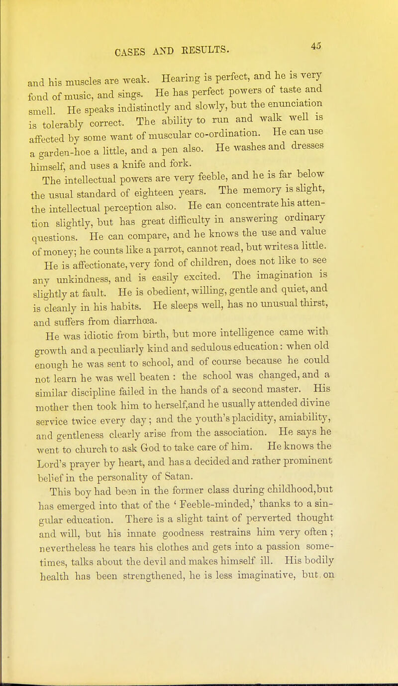 and his muscles are weak. Hearing is perfect, and he is very fond of music, and sings. He has perfect powers of taste and smell He speaks indistinctly and slowly, but the enunciation is tolerably correct. The ability to run and walk well is affected by some want of muscular co-ordination. He can use a garden-hoe a little, and a pen also. He washes and di-esses himself, and uses a knife and fork. The intellectual powers are very feeble, and he is far below the usual standard of eighteen years. The memory is sUght, the intellectual perception also. He can concentrate his atten- tion slightly, but has great difficulty in answering ordinary questions. He can compare, and he knows the use and value of money; he counts like a pan-ot, cannot read, but writesa little. He is affectionate, very fond of children, does not like to see any unkindness, and is easily excited. The imagination is slightly at fault. He is obedient, wiUing, gentle and quiet, and is cleanly in his habits. He sleeps weU, has no imusual thirst, and suffers from diarrhoea. He was idiotic from birth, but more intelligence came with growth and a peculiarly kind and sedulous education: when old enough he was sent to school, and of course because he could not learn he was well beaten : the school was changed, and a similar discipline failed in the hands of a second master. His mother then took him to herself,and he usually attended divine service twice every day; and the youth's placidity, amiability, and gentleness clearly arise from the association. He says he wentto church to ask God to take care of him. He knows the Lord's prayer by heart, and has a decided and rather prominent belief in the personality of Satan. This boy had be^m in the former class during childhood,but has emerged into that of the ' Feeble-minded,' thanks to a sin- gular education. There is a slight taint of perverted thought and will, but his innate goodness restrains him very often ; nevertheless he tears his clothes and gets into a passion some- times, tallcs about the devil and makes himself ill. His bodily health has been strengthened, he is less imaginative, but on