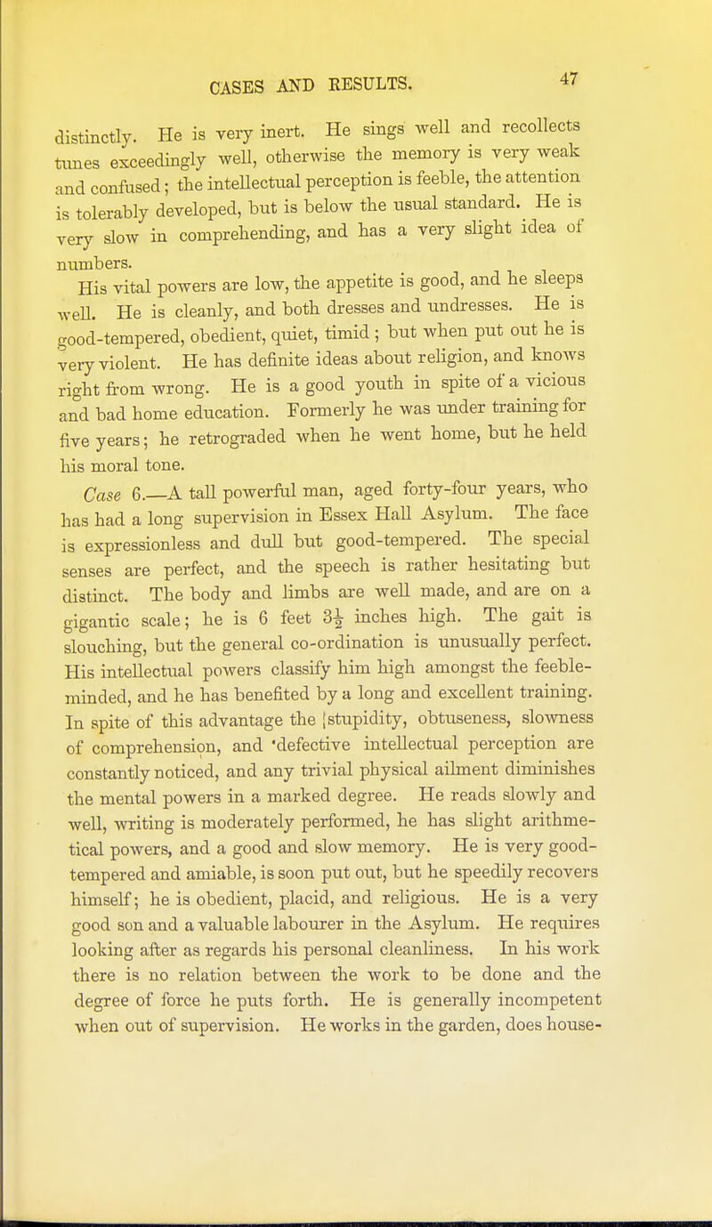 distinctly. He is very inert. He sings well and recollects times exceedingly well, otherwise the memory is very weak and confused; the inteUectual perception is feeble, the attention is tolerably developed, but is below the usual standard. He is very slow in comprehending, and has a very slight idea of numbers. His vital powers are low, the appetite is good, and he sleeps weU. He is cleanly, and both dresses and undresses. He is good-tempered, obedient, quiet, timid ; but when put out he is very violent. He has definite ideas about religion, and knows right from wrong. He is a good youth in spite of a vicious and bad home education. Formerly he was under training for five years; he retrograded when he went home, but he held his moral tone. Case 6.—A tall powerful man, aged forty-four years, who has had a long supervision in Essex HaU Asylum. The face is expressionless and dull but good-tempered. The special senses are perfect, and the speech is rather hesitating but distinct. The body and limbs are well made, and are on a gigantic scale; he is 6 feet inches high. The gait is slouching, but the general co-ordination is unusually perfect. His intellectual powers classify him high amongst the feeble- minded, and he has benefited by a long and excellent training. In spite of this advantage the [stupidity, obtuseness, slowness of comprehension, and defective intellectual perception are constantly noticed, and any trivial physical ailment diminishes the mental powers in a marked degree. He reads slowly and well, writing is moderately performed, he has slight arithme- tical powers, and a good and slow memory. He is very good- tempered and amiable, is soon put out, but he speedily recovers himself; he is obedient, placid, and religious. He is a very good son and a valuable labourer in the Asylum. He requires looking after as regards his personal cleanliness. In his work there is no relation between the work to be done and the degree of force he puts forth. He is generally incompetent when out of supervision. He works in the garden, does house-