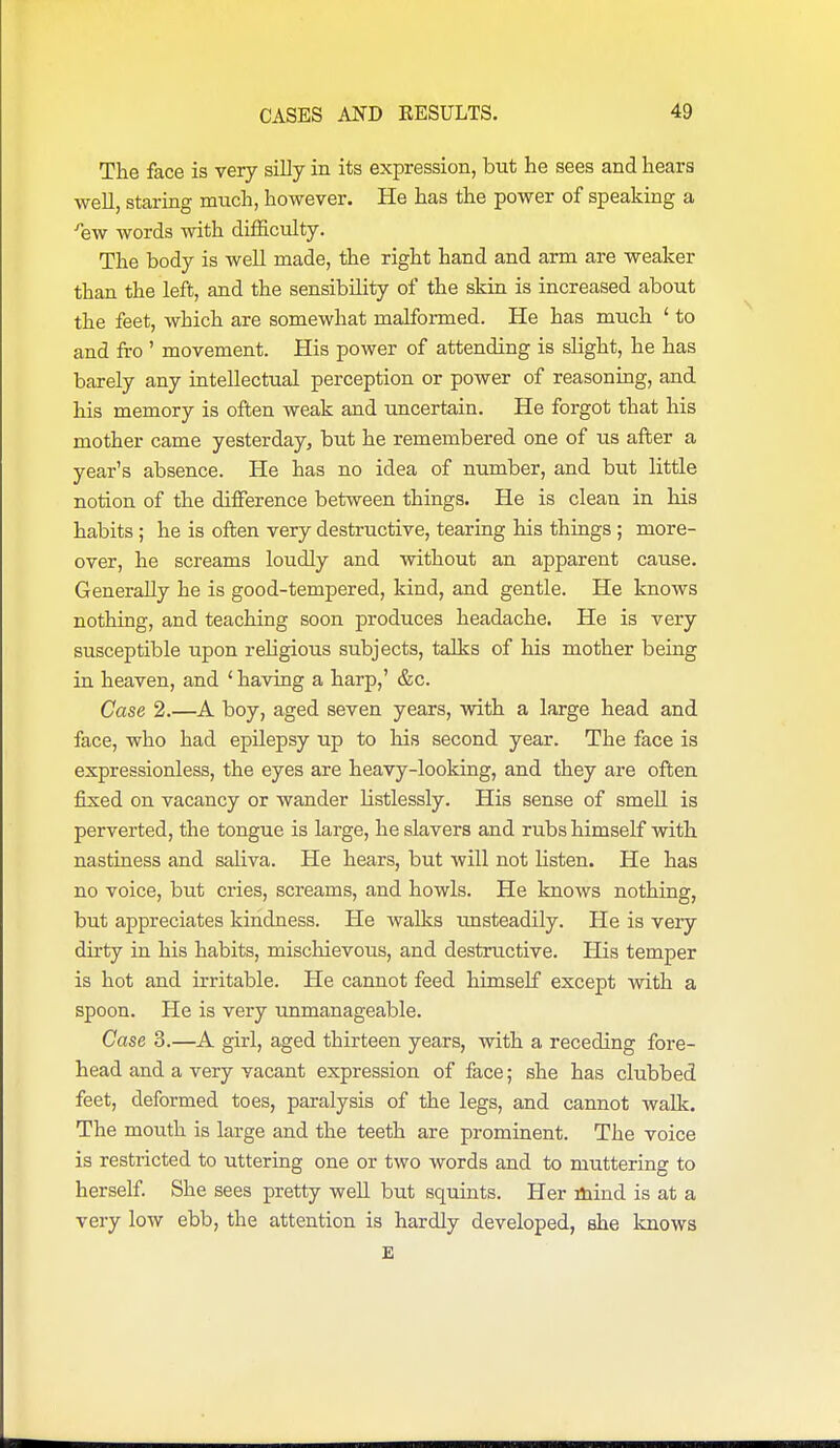 The face is very silly in its expression, but he sees and hears well, staring much, however. He has the power of speaking a ^ew words with difficulty. The body is well made, the right hand and arm are weaker than the left, and the sensibility of the skin is increased about the feet, which are somewhat malformed. He has much ' to and fro ' movement. His power of attending is slight, he has barely any intellectual perception or power of reasoning, and his memory is often weak and uncertain. He forgot that his mother came yesterday, but he remembered one of us after a year's absence. He has no idea of number, and but little notion of the difference between things. He is clean in his habits ; he is often very destructive, tearing his things ; more- over, he screams loudly and without an apparent cause. Generally he is good-tempered, kind, and gentle. He knows nothing, and teaching soon produces headache. He is very susceptible upon religious subjects, talks of his mother being in heaven, and ' having a harp,' &c. Case 2.—A boy, aged seven years, with a large head and face, who had epilepsy up to his second year. The face is expressionless, the eyes are heavy-looking, and they are often j&xed on vacancy or wander listlessly. His sense of smell is perverted, the tongue is large, he slavers and rubs himself with nastiness and saliva. He hears, but will not listen. He has no voice, but cries, screams, and howls. He knows nothing, but appreciates kindness. He walks tmsteadily. He is very dirty in his habits, mischievous, and destructive. His temper is hot and irritable. He cannot feed himself except with a spoon. He is very unmanageable. Case 3.—A girl, aged thirteen years, with a receding fore- head and a very vacant expression of face; she has clubbed feet, deformed toes, paralysis of the legs, and cannot walk. The mouth is large and the teeth are prominent. The voice is restricted to uttering one or two words and to muttering to herself. She sees pretty well but squints. Her liiind is at a very low ebb, the attention is hardly developed, she knows