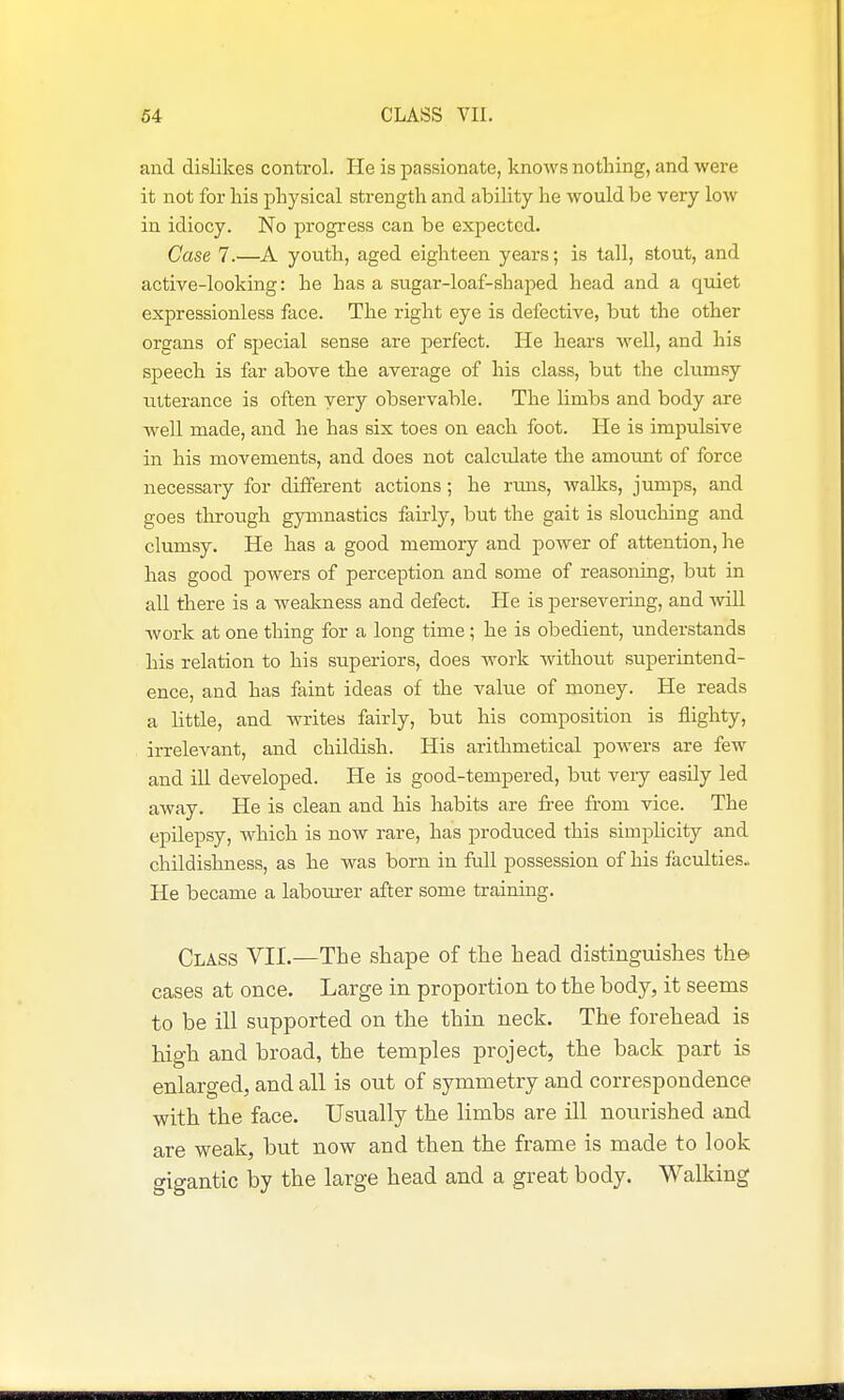 and dislikes control. He is passionate, knows nothing, and were it not for his physical strength and ability he would be very low in idiocy. No progress can be expected. Case 7.—A youth, aged eighteen years; is tall, stout, and active-looking: he has a sugar-loaf-shaped head and a quiet expressionless face. The right eye is defective, but the other organs of special sense are perfect. He hears well, and his speech is far above the average of his class, but the clumsy utterance is often very observable. The limbs and body are well made, and he has six toes on each foot. He is impulsive in his movements, and does not calculate the amount of force necessary for different actions; he runs, walks, jumps, and goes through gymnastics fairly, but the gait is slouching and clumsy. He has a good memory and power of attention, he has good powers of perception and some of reasoning, but in all there is a weakness and defect. He is persevering, and vn)! work at one thing for a long time; he is obedient, understands his relation to his superiors, does work without superintend- ence, and has faint ideas of the value of money. He reads a little, and writes fairly, but his composition is flighty, irrelevant, and childish. His arithmetical powers are few and ill developed. He is good-tempered, but very easily led away. He is clean and his habits are free from vice. The epilepsy, which is now rare, has produced this simplicity and childishness, as he was born in full possession of his faculties. He became a labourer after some training. Class VII.—The shape of the head distinguishes the- cases at once. Large in proportion to the body, it seems to be ill supported on the thin neck. The forehead is high and broad, the temples project, the back part is enlarged, and all is out of symmetry and correspondence with the face. Usually the limbs are ill nourished and are weak, but now and then the frame is made to look gigantic by the large head and a great body. Walking