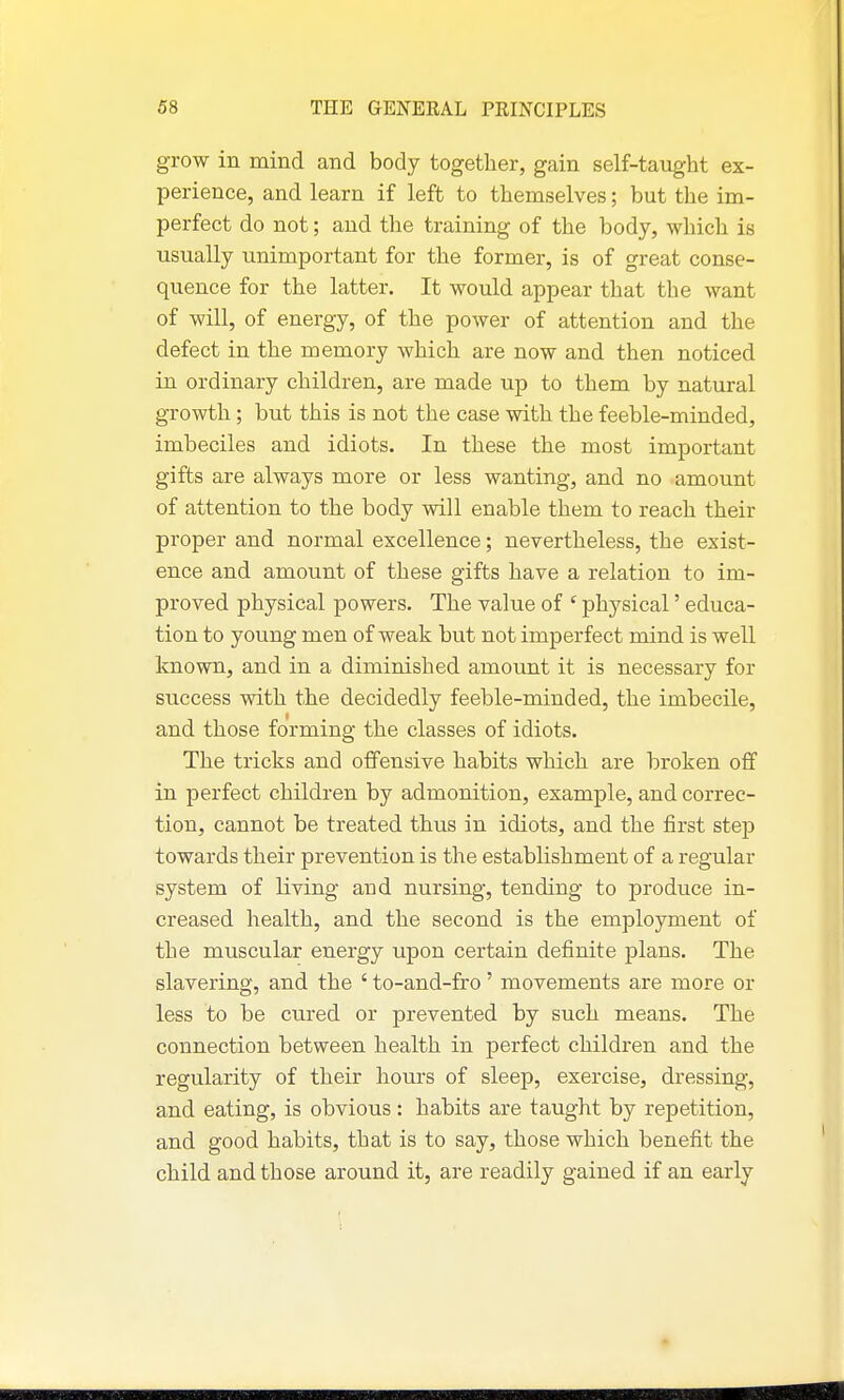 grow in mind and body together, gain self-taught ex- perience, and learn if left to themselves; but the im- perfect do not; and the training of the body, which is usually unimportant for the former, is of great conse- quence for the latter. It would appear that the want of will, of energy, of the power of attention and the defect in the memory which are now and then noticed in ordinary children, are made up to them by natural growth ; but this is not the case with the feeble-minded, imbeciles and idiots. In these the most important gifts are always more or less wanting, and no amount of attention to the body will enable them to reach their proper and normal excellence; nevertheless, the exist- ence and amount of these gifts have a relation to im- proved physical powers. The value of ' physical' educa- tion to young men of weak but not imperfect mind is well known, and in a diminished amount it is necessary for success with the decidedly feeble-minded, the imbecile, and those forming the classes of idiots. The tricks and offensive habits which are broken off in perfect children by admonition, example, and correc- tion, cannot be treated thus in idiots, and the first step towards their prevention is the establishment of a regular system of living and nursing, tending to produce in- creased health, and the second is the employment of the muscular energy upon certain definite plans. The slavering, and the ' to-and-fro' movements are more or less to be ctired or prevented by such means. The connection between health in perfect children and the regularity of their hours of sleep, exercise, dressing, and eating, is obvious: habits are taught by repetition, and good habits, that is to say, those which benefit the child and those around it, are readily gained if an early