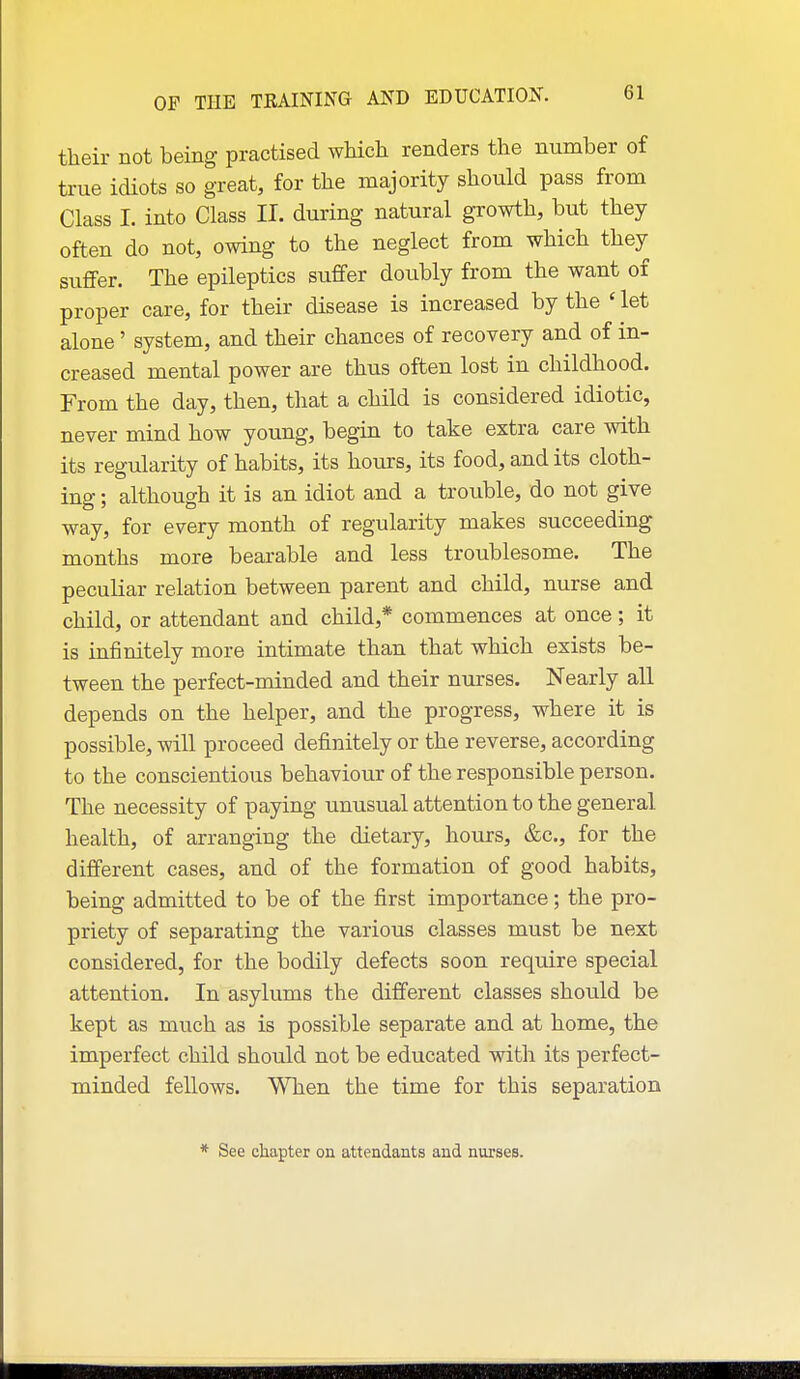 their not being practised which renders the number of true idiots so great, for the majority should pass from Class I. into Class II. during natural growth, but they often do not, owing to the neglect from which they suffer. The epileptics suffer doubly from the want of proper care, for their disease is increased by the ' let alone' system, and their chances of recovery and of in- creased mental power are thus often lost in childhood. From the day, then, tliat a child is considered idiotic, never mind how young, begin to take extra care with its regularity of habits, its hours, its food, and its cloth- ing ; although it is an idiot and a trouble, do not give way, for every month of regularity makes succeeding months more bearable and less troublesome. The peculiar relation between parent and child, nurse and child, or attendant and child,* commences at once; it is infinitely more intimate than that which exists be- tween the perfect-minded and their nurses. Nearly all depends on the helper, and the progress, where it is possible, will proceed definitely or the reverse, according to the conscientious behaviour of the responsible person. The necessity of paying unusual attention to the general health, of arranging the dietary, hours, &c., for the different cases, and of the formation of good habits, being admitted to be of the first importance; the pro- priety of separating the various classes must be next considered, for the bodily defects soon require special attention. In asylums the different classes should be kept as much as is possible separate and at home, the imperfect child should not be educated with its perfect- minded fellows. When the time for this separation * See chapter on attendants and nurses.