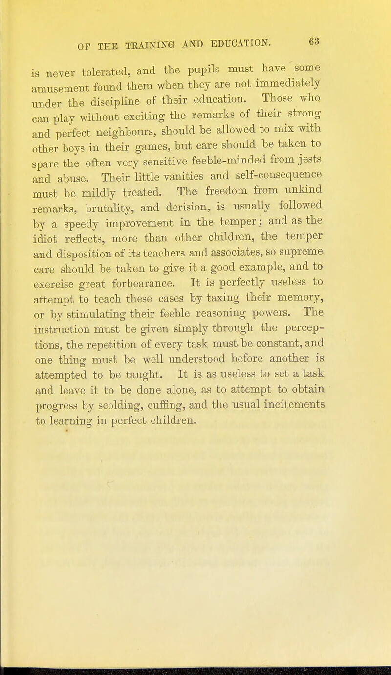 is never tolerated, and the pupils must have some amusement found them when they are not immediately under the discipKne of their education. Those who can play without exciting the remarks of their strong and perfect neighbours, should be allowed to mix with other boys in their games, but care should be taken to spare the often very sensitive feeble-minded from jests and abuse. Their little vanities and self-consequence must be mildly treated. The freedom from unkind remarks, brutality, and derision, is usually followed by a speedy improvement in the temper; and as the idiot reflects, more than other children, the temper and disposition of its teachers and associates, so supreme care should be taken to give it a good example, and to exercise great forbearance. It is perfectly useless to attempt to teach these cases by taxing their memory, or by stimulating their feeble reasoning powers. The instruction must be given simply through the percep- tions, the repetition of every task must be constant, and one thing must be well understood before another is attempted to be taught. It is as useless to set a task and leave it to be done alone, as to attempt to obtain progress by scolding, cuffing, and the usual incitements to learning in perfect children.