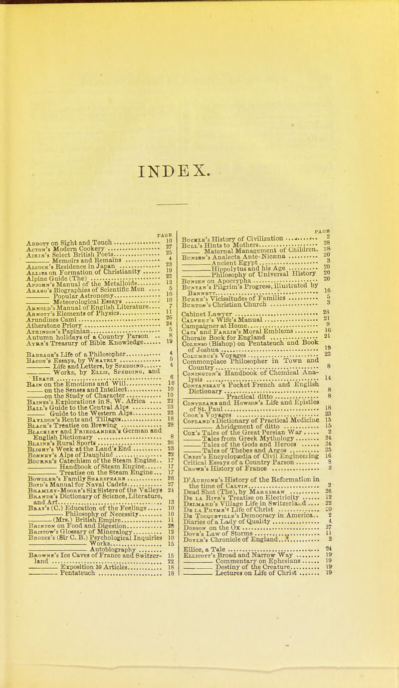 INDEX. FACE Abbott on Sight and Touch 'J Acton's Modem Cookery ^( Aikin's Select British Poets ■'J Memoirs and Remains ' Aicock's Residence in Japan  Allies on Formation of Chnstiamty '» Alpine Guide (The) f° Apjohn'8 Manual of the Metalloids Akabo's Biographies of Scientific Men a Popular Astronomy Meteorological Essays Aknold's Manual of English Literature 7 Arnoti's Elements of Physics Amndines Cami Atherstone Priory Atkinson's Papinian ;* Autumn holidays of a Country Parson .. 8 Atrk's Treasury of Bible Knowledge '» Babdaok's Life of a Philosopher * Bacon's Essays, by Whatrlt o Life and Letters, by Spbddiko 1 Works, by Ellis, Speddino, and Heath 6 Bain on the Emotions and Will 10 on the Senses and Litellect 10 on the Study of Character 10 Baines'sExplorations inS.W. Africa .... 22 Ball's Guide to the Central Alps 23 Guide to the Western Alps 23 Batldon's Rents and Tillages 18 Black's Treatise on Brewing 28 Blacki.bt and FniBoLAKDBR's German and English Dictionary 8 Blainb'b Rural Sports 26 Blisht's Week at the Land's End 23 Bonnby's Alps of Dauphjni5 22 Boobne's Catechism of the Steam Engine.. 17 Handbook of Steam Engine 17 Treatise on the Steam Engine... 17 Bowdler'b Family SnAKBPEARB 26 Botd's Manual for Naval Cadets 27 BRAVLKT-MooRE'sSiiSistersof the Valleys 24 Bbande's Dictionary of Science,Literature, and Art 13 Brat's (C.) Education of the Feelings 10 —. Philosophy of Necessity 10 (Mrs.) British Empire 11 Brikton on Food and Digestion 28 BaisTow's Glossary of Mineralogy 13 Brodie's (Sir C. B.) Psychological Inquiries 10 Works 15 Autobiography Browne's Ice Caves of France and Switrer- 1 .*) land 22 Exposition 39 Articles 18 Pentateuch 18 rAOB BDcBLE'sHistory of Civilization ^ Boll's Hints to Mothers ;:-.v; .12 Maternal Management of Chadren. M BoNSBN'sAnalecta Ante-Nica:na -i Ancient Egj-pt ° HinpolytuBand his Age Philosophy of Universal History 20 BoNSBN on Apocrypha ■..•.•••.••TW Bcntan's Pilgrim's Progress, illustrated by BhNNBTT Bobkb's Vicissitudes of Families ^ Bdrtok'b Christian Church Cabinet Lawyer : |* Caltbrt's Wife's Manual ^' Campaigner at Home •* Cats' and Fablib's Moral Emblems lo Chorale Book for England •^••'C Colenso (Bishop) on Pentateuch and Book of .Joshua J J CoLDMBus's Voyages •  Commonplace Philosopher in Town and Country 8 Coninoton's Handbook of Chemical Ana- lysis *••  Contansbao's Pocket French and English Dictionary 8 Practical ditto 8 CoNYBBARB aud Howson's Life and Epistles of St. Paul 18 Cook's Voyages 23 Copland's Dictionary of Practical Mtdicme 15 Abridgment of ditto 15 Cox's Tales of the Great Persian War 2 Tales from Greek Mythology 24 Tales of the Gods and Heroes 24 Tales of Thebes and Argos 25 Crest's Encyclopiedia of Civil Engineeiing 16 Critical Essays of a Country Parson 8 Cbowb's History of France 2 D'Aobione's History of the Reformation in the time of Calvin 2 DeadSIiot(The),by Maresman 26 De la Hiye's Treatise on Electricity 12 Dblmard's Village Life in Switzerlai-d .... 22 De la Prtmb's Life of Christ -0 Db Tocqdbtille's Democracy in America.. 2 Diaries ofa Lady of (iuality 4 Dobson on the Ox 27 Dove's Law of Storms 11 Doylb's Chronicle of England...'. S EUice.aTale 24 Ellicott's Broad and Narrow Way 19 Commentary on Ephcsians 19 Destiny of the Creature 1* Lectures on Life of Christ l»