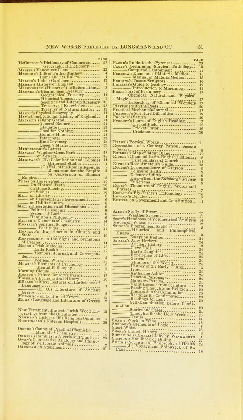 NEW WORKS PUBLISHED BY LONGMANS aitd OC 81 Fxan HcCinxocH's Dictionary of Commerce ..... 27 Geogrraphical Dictionary • U Macfib's Vancouver Island 22 Maoui re's Life of Father Mathew 4 Rome and its Rulers 4 Malino's Indoor Gardener 13 IIasskt's History of Englano 1 Mas5i?>obird's History of tlie Reformation.. 3 Maokder's Biojrrapliical Treasury 5 —Geograpliical Treasury ........ U Historical Treasury ... 3 Scientificand LiteraryTreasury 13 Treasury of Knowledge 28 Treasury of Natural History .. 13 llAURy's Physical Geography , 11 May's Constitutional History of England.. 1 MsLTiLu'sDigby Grand 24 General Bounce 24 Gladiators 24 Good for Nothing . 24 Holmby House .,„....., 24 Interpreter 24 Kate Coventry ,..„,..„. 24 Queen's Maries -24 Mbitdslssohn's Letters 5 MiNziBs'Windsor Great Park., 18 on Sewage 18 MiarrAiB's (H.) Colonisation and Colcmiea U Historical Studfies 2 (C.) Fall of the Roman RepubUc 2 Romans under ithe Empire 2 • on Conversion of Homon Empire 3 MiLxs on Horse'sFoot '2G On Horses' Teeth -26 on Horse Shoeing 26 on Stables 26 MtLL on Liberty 6 on Representative Qovemment G on Utilitarianism 6 ']VIii.l!5 Diasertutions and Discussions 6 Political h conomy 6 System of Logic 6 Hamilton's Philosophy 6 Miller's Elements of Chemistry 14 Moniill's Spiritual Songs 21 Beatitudes 21 MoKTAon's Experiments in Church and State 19 MoNTooiizRT on the Signs and Symptoms of Pregnancy 14 Moobh's Irish Melodies 25 Lalla Rookh 25 ■ Memoirs, Journal, and Correspon- dence 5 : Poetical Works !!!!!!! 25 Morill's Elements of Psychology 9 • Mental Philosophy 9 Morning Clouds 20 Morton's Prince Consort's Farms 17 Moshbim's Ecclesiastical History •>o MHller's( Max) Lectures on the Science'of Language 7 — (K. 0.) Literature of Ancient Greece 2 MoRcaisoN on Continued Fevers.!.!!!!!!!!! 15 Mum's Language and Literatnia of Greece 2 New Testament, illustrated with Wood En- 15 gravmgs tn.m the Old Masters NiwMA.v s History ofliis Religious Opinions 4 JNioHTiKOALB s Notcs ou Uospitols 23 Odliko's Course of Practical Chemistry . .. 14 -Manual of Chemistry ... ij Ormsbv 5Rambles in Algeria and Tunis'23 i^'Ji,' Comparative Anatomy and Physio- logy of Vertebrate Animals ... Oxi»DAM on Atonement PAQB Packb's Guide to the Pyrenees 23 Paobt's Lectures on Surgical Pathology.. 15 Camp and Cantonment 22 Pbrbira's Elements of Materia Medica.... 15 Manual of Materia Medica 15 Pbrkiws's Tuscan Sculptors 16 Phillips's Guide to Geology ., 12 Introduction to Mineralogy ..... 12 Piesse's Art of Perfumery 17 Chemical, Natural, and Physical Magic 17 Laboratory of Chemical Wonders 17 Playtime with the Poets 26 Practical Mechanic's Journal 17 Prescott's Scripture Difficulties , 19 Proctor's Saturn 10 Ptoroft's Course of English Reading.7 Cricket Field 26 Cricket Tutor , 26 Cricketana 26 Keade's Poetical Works 25 Recreations of a Country Parson, Shconk SbRT£5 g Rbilbrv's Map of Mont Blanc S2 RiDDLB'sDiamond Latin-Endish Dictionary 8 First Sundays at Church 21 RivBRs's Rose Amateur's Guide 13 RooBRs's Correspondence of Qreyson 9 Eclipse of Faith 9 Defence of ditto 9 Essays from the Sdinbjtrgh Jieview 9 • FuUeriana 9 Hoobt's Thesaurus of English Words njid Phrases 7 Ronalds's Fly-Fisher's Entomology.!!!!!! 26 Rowton's Debater y RossELi ou Government imd CauBtitution. I 1 Saxby's Study of Steam 27 Weather System  n Scott's Handbook of Volnmetrical AnalyVia 14 ScRorB on Volcanos Jo Senior's Biographical Sketches 5 — Historical and Philosophical Essays j Essays on Fiction <>i Sewbll's Amy Herbert oa Ancient History a CleveHall *..!!;;'.!;!; 24 .Earl's Daughter 94 Experience of Life 24 Gertrude 04 Glimpseof the World'..!!'24 History of the Early Church!T ■—^Ivors *' 04 Katharine Ashton ..!!!!!!!!!! 24 Laneton Parsonage 24 Margaret Percival !!!' 24 Night Lessons from Scripture20 Passmg Thoughts on Religion.!.. 20 Preparation for Communion.. 20 Readings for Confirmation....!! 20 Headings for Lent 20 —Self-Examination before Coiiflr- roation Stories and Tales !.!04 Thoughts for the Holy Wee'k! 2n Ursula „ Sbaw s Work on Wine JJ Shedden's Elements of Logic ..!? Short Whist „i Short's Church History'..!!!!% SiBVEKiNo's (Amelia) Life, by 'Wm'KwoRTH 1 Simpson's Handb ok of Diniig 27 biiiTQ s (SouTBwoon) Philosophy of ifeilt'll 28 Paul ^oy^se and Shipwreck of St.