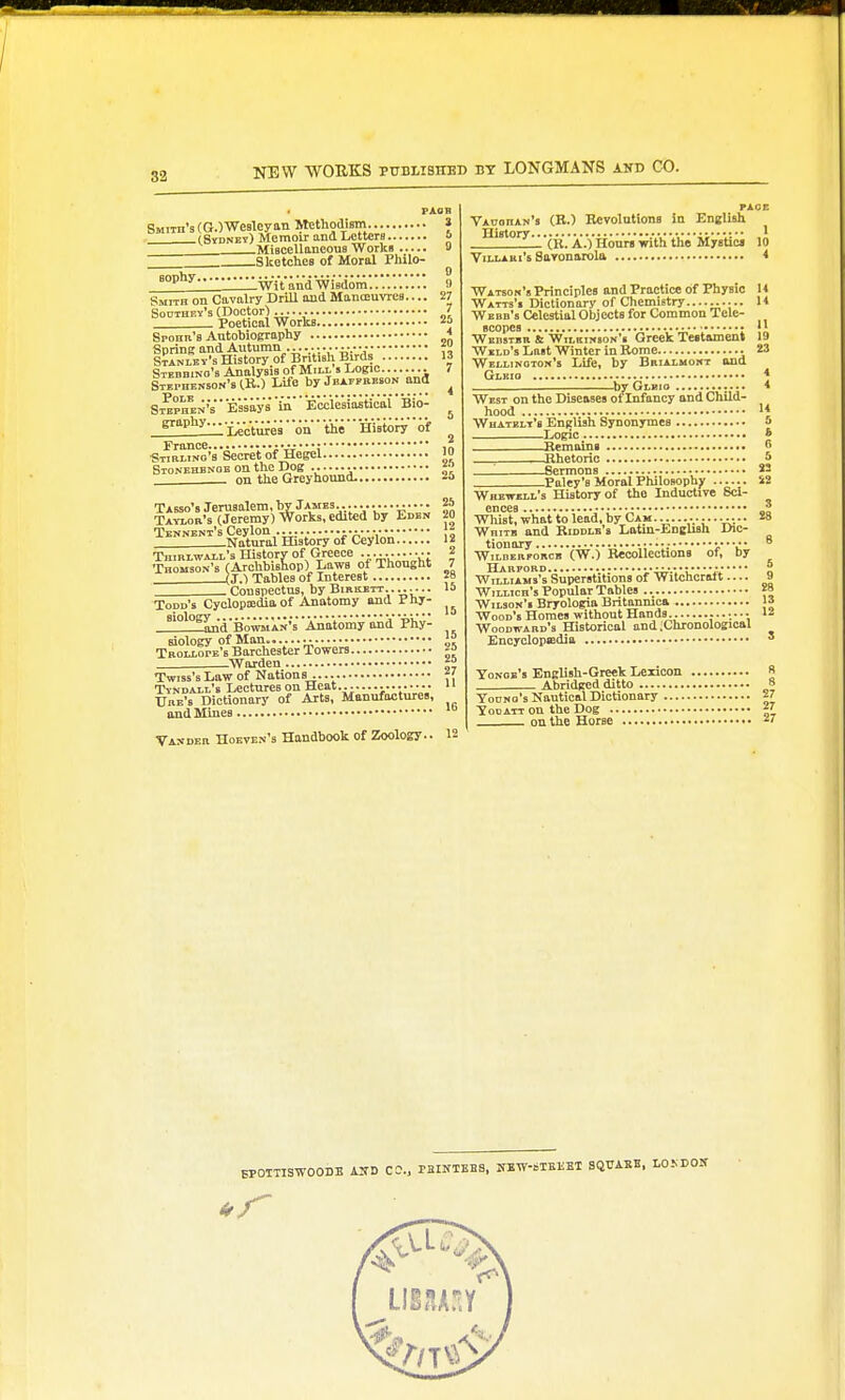 PAOB SMiTn'sCOWesUyiin itethodism... » (Sydney) Memoir and Letters a Miscellaneous Works 8 Sketches of Moral Philo- '^'^ wVt'^nrt w i Bdom.'.'.'.'.'. 9 Smith on Cavalry Drill and Manoeuvres.... 27 Southey's (noctor) „ ? Poetical Works 25 Sronn's AntobioBraphy * Spring and Autumn ...._.... . • f SiANiEY-s History of British Birds 13 Stedbino's Analysis of Mill s Logic........ 7 Stei.henson's IK.) Life by jEArpnEsoN and ^ Stephen's ' Essays 'ill'' 'Eci'le'siiitiJai' 'Bio- ^ .fl^f^Illl'Le'ot'ures' on tiio  'Hi'stonf'' of France iW*;in Stiblino's Secret of Hegel lo Stonehbnoe on the Dog .. J;' on the Greyhound. Jo Tabso's Jerusalem, by James................ M Tayiob's (Jeremy) Works, edited by Edbi. 20 Tennent'sCeylon i-A-, !: I Natural History of Ceylon 12 TniBiwALL's History of Greece ^ Thomson's (Archbishop) Laws of Thought 7 _____(J.) Tables of Interest 28 Couspectus, by Bikkett. . Todd's Cyclopiedia of Anatomy and Phy- _!!2l2S[n'd'B'omi a'n's 'Anatomy and Phy- siology of Man........  TRoixorE's Barchester Towers ^Warden Twiss's Law of Nations \' Tyndall's Lectures on Heat... ......... u Ube's Dictionary of Arts, Manufactures, and Mines •Vaxdeb Hoeven's Handbook of Zoology.. 12 PAGE VAoanAN's (R.) Hcvolutions in English y-tintnry 1 (K. A.) Hours with the Mystics 10 Viti-ABi's Savonarola < Watsok's Principles and Practice of Physic U Watts'i Dictionary of Chemistry....;..... U Weed's Celestial Objects for Common Tele- scopes • Weestbb & WiLKiNsoK'i Grcck Te«tament 19 Weld's Last Winter in Rome 23 Wellington's Life, by Bkialmont and Glkig * ^by Glbio * West on the Diseases of Infancy ond Child- hood 1« Whatelt's English Synonymes 5 Logic * Remains o Rhetoric 5  Sermons *S Paley's Moral Philosophy S2 Whewell's History of the Inductive Scl- 6DC68 ,..•••••••••••••••••* •••••••••• •* Wliist, what to lead, by Cam Whitb and Riddle's Lotm-English Dic- tionary WiLDEBFORCB (W.) Reoollcctions of, by HaRFOBD n Williams's Superstitions of Witchcralt 9 WiLLicn's Popular Tables 28 Wilson's Bryologia Britanmca 13 Wood's Homes without Hands.. Woodwabd's Historical and .Chronological Encyclopedia ' Yonge's English-Greek Lexicon » Abridced ditto 8 Young's Nautical Dictionary 27 YooATT on the Dog 27 on the Horse •'7 BPOITISWOOBB A:rD CO., rEINIEES, IfBW-blKKEI SQTTABB, LO.NDOX