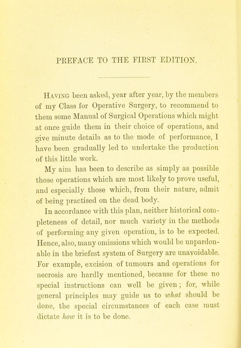 Having been asked, year after year, by the members of my Class for Operative Surgery, to recommend to them some Manual of Surgical Operations which might at once guide them in their choice of operations, and give minute details as to the mode of performance, I have been gradually led to undertake the production of this little work. My aim has been to describe as simply as possible those operations which are most likely to prove useful, and especially those which, from their nature, admit of being practised on the dead body. In accordance with this plan, neither historical com- pleteness of detail, nor much variety in the methods of performing any given operation, is to be expected. Hence, also, many omissions which would be unpardon- able in the briefest system of Surgery are unavoidable. For example, excision of tumours and operations for necrosis are hardly mentioned, because for these no special instructions can well be given; for, while general principles may guide us to what should be done, the special circumstances of each case must dictate how it is to be done.