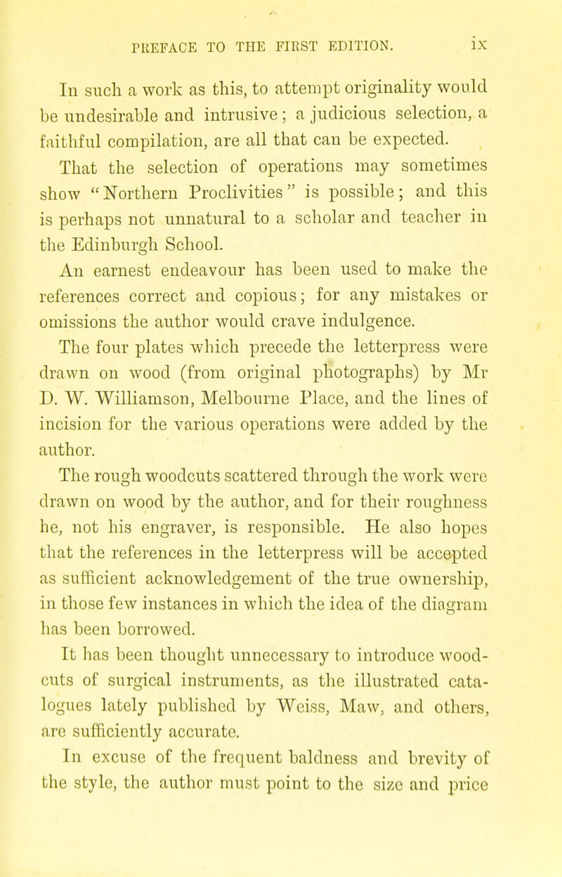 In such a work as this, to attempt originality would be undesirable and intrusive; a judicious selection, a faithful compilation, are all tbat can be expected. That the selection of operations may sometimes show Northern Proclivities is possible; and this is perhaps not unnatural to a scholar and teacher in the Edinburgh School. An earnest endeavour has been used to make the references correct and copious; for any mistakes or omissions the author would crave indulgence. The four plates which precede the letterpress were drawn on wood (from original photographs) by Mr D. W. Williamson, Melbourne Place, and the lines of incision for the various operations were added by the author. The rough woodcuts scattered through the work were drawn on wood by the author, and for their roughness he, not his engraver, is responsible. He also hopes that the references in the letterpress will be accepted as sufficient acknowledgement of the true ownership, in those few instances in which the idea of the diagram has been borrowed. It has been thought unnecessary to introduce wood- cuts of surgical instruments, as the illustrated cata- logues lately published by Weiss, Maw, and others, are sufficiently accurate. In excuse of the frequent baldness and brevity of the style, the author must point to the size and price