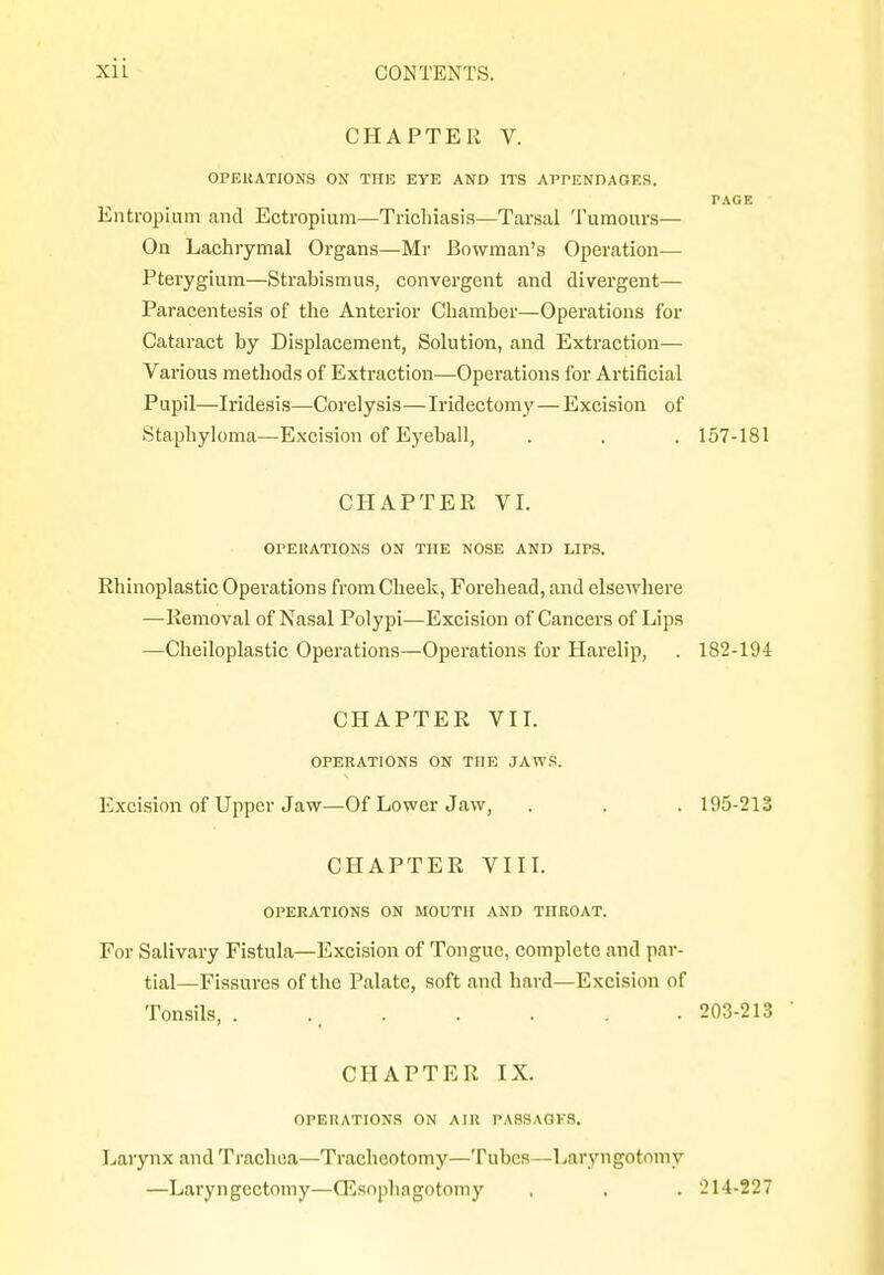 CHAPTER V. OPERATIONS ON THE EYE AND ITS APPENDAGES. PAGE Entropium and Ectropium—Trichiasis—Tarsal Tumours— On Lachrymal Organs—Mr Bowman's Operation— Pterygium—Strabismus, convergent and divergent— Paracentesis of the Anterior Chamber—Operations for Cataract by Displacement, Solution, and Extraction— Various methods of Extraction—Operations for Artificial Pupil—Iridesis—Corelysis—Iridectomy—Excision of Staphyloma—Excision of Eyeball, . . . 157-181 CHAPTER VI. OPERATIONS ON THE NOSE AND LIPS. Rhinoplastic Operations from Cheek, Forehead, and elsewhere —Removal of Nasal Polypi—Excision of Cancers of Lips —Cheiloplastic Operations—Operations for Harelip, . 182-194 CHAPTER VII. OPERATIONS ON THE JAWS. Excision of Upper Jaw—Of Lower Jaw, . . . 195-213 CHAPTER VIII. OPERATIONS ON MOUTH AND THROAT. For Salivary Fistula—Excision of Tongue, complete and par- tial—Fissures of the Palate, soft and hard—Excision of Tonsils, . .t 203-213 CHAPTER IX. OPERATIONS ON AIR PASSAGKS. Larynx and Trachea—Tracheotomy—Tubes—Laryngotomy —Laryngectomy—QSsophagotomy , , . 214-227