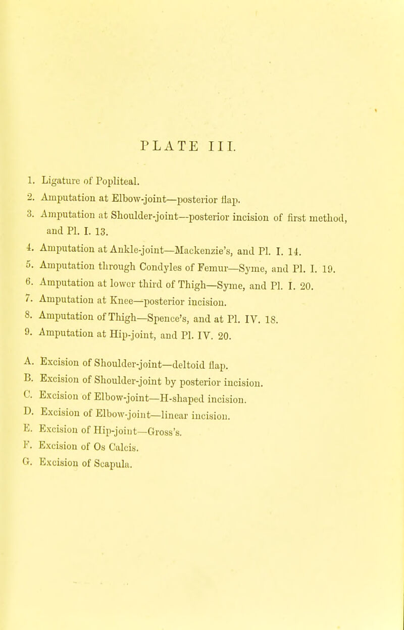 1. Ligature of Popliteal. 2. Amputation at Elbow-joint—posterior flap. 3. Amputation at Shoulder-joint—posterior incision of first method, and PI. I. 13. 1. Amputation at Ankle-joint—Mackenzie's, and PI. I. 14. 5. Amputation through Condyles of Femur—Syme, and PI. I. 19. 6. Amputation at lower third of Thigh—Syme, and PI. I. 20. 7. Amputation at Knee—posterior incision. 8. Amputation of Thigh—Spence's, and at PI. IV. 18. 9. Amputation at Hip-joint, and PI. IV. 20. A. Excision of Shoulder-joint—deltoid flap. B. Excision of Shoulder-joint by posterior incision. C Excision of Elbow-joint—H-shaped incision. D. Excision of Elbow-joint—linear incision. E. Excision of Hip-joint—Gross's. F. Excision of Os Calcis. G. Excision of Scapula.