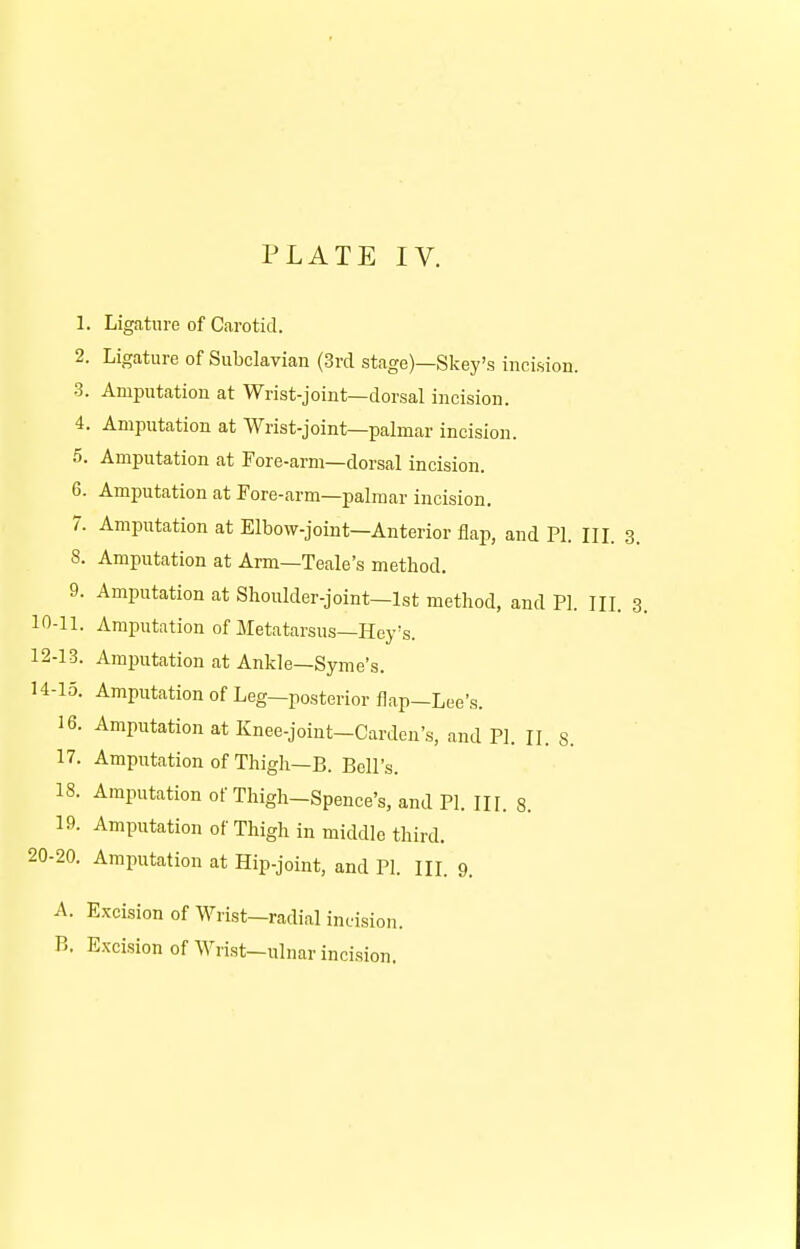 1. Ligature of Carotid. 2. Ligature of Subclavian (3rd stage)—Skey's incision. 3. Amputation at Wrist-joint—dorsal incision. 4. Amputation at Wrist-joint—palmar incision. 5. Amputation at Fore-arm—dorsal incision. 6. Amputation at Fore-arm—palmar incision. 7. Amputation at Elbow-joint—Anterior flap, and PI. III. 3. 8. Amputation at Arm—Teale's method. 9. Amputation at Shoulder-joint—1st method, and PI. III. 3. 10-11. Amputation of Metatarsus—Hey's. 12-13. Amputation at Ankle—Syme's. H-15. Amputation of Leg-posterior flap-Lee's. 16. Amputation at Knee-joint-Cardcn's, and PI. II. 8. 17. Amputation of Thigh—B. Bell's. 18. Amputation of Thigh-Spence's, and PI. III. 8. 19. Amputation of Thigh in middle third. 20-20. Amputation at Hip-joint, and PI. III. 9. A. Excision of Wrist—radial incision. B. Excision of Wrist-ulnar incision.