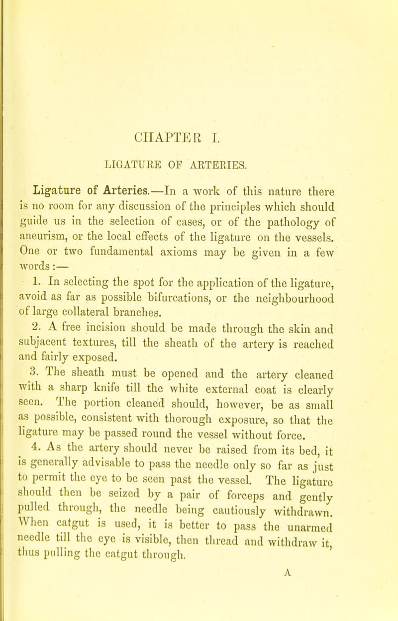 LIGATURE OF ARTERIES. Ligature of Arteries.—In a work of this nature there is no room for any discussion of the principles which should guide us in the selection of cases, or of the pathology of aneurism, or the local effects of the ligature on the vessels. One or two fundamental axioms may be given in a few words:— 1. In selecting the spot for the application of the ligature, avoid as far as possible bifurcations, or the neighbourhood of large collateral branches. 2. A free incision should be made through the skin and subjacent textures, till the sheath of the artery is reached and fairly exposed. 3. The sheath must be opened and the artery cleaned with a sharp knife till the white external coat is clearly seen. The portion cleaned should, however, be as small as possible, consistent with thorough exposure, so that the ligature may be passed round the vessel without force. 4. As the artery should never be raised from its bed, it is generally advisable to pass the needle only so far as just to permit the eye to be seen past the vessel. The ligature should then be seized by a pair of forceps and gently pulled through, the needle being cautiously withdrawn. When catgut is used, it is better to pass the unarmed needle till the eye is visible, then thread and withdraw it, thus pulling the catgut through. A