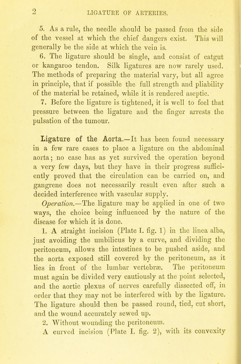 5. As a rule, the needle should be passed from the side of the vessel at which the chief dangers exist. This will generally be the side at which the vein is. 6. The ligature should be single, and consist of catgut or kangaroo tendon. Silk ligatures are now rarely used. The methods of preparing the material vary, but all agree in principle, that if possible the full strength and pliability of the material be retained, while it is rendered aseptic. 7. Before the ligature is tightened, it is well to feel that pressure between the ligature and the finger arrests the pulsation of the tumour. Ligature of the Aorta.—It has been found necessary in a few rare cases to place a ligature on the abdominal aorta; no case has as yet survived the operation beyond a very few days, but they have in their progress suffici- ently proved that the circulation can be carried on, and gangrene does not necessarily result even after such a decided interference with vascular supply. Operation.—The ligature may be applied in one of two ways, the choice being influenced by the nature of the disease for which it is done. 1. A straight incision (Plate I. fig. 1) in the linea alba, just avoiding the umbilicus by a curve, and dividing the peritoneum, allows the intestines to be pushed aside, and the aorta exposed still covered by the peritoneum, as it lies in front of the lumbar vertebras. The peritoneum must again be divided very cautiously at the point selected, and the aortic plexus of nerves carefully dissected off, in order that they may not be interfered with by the ligature. The ligature should then be passed round, tied, cut short, and the wound accurately sewed up. 2. Without wounding the peritoneum. A curved incision (Plate I. fig. 2), with its convexity