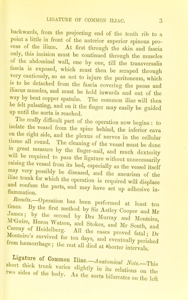 backwards, from the projecting end of the tenth rib to a point a little in front of the anterior superior spinous pro- cess of the ilium. At first through the skin and fascia only, this incision must be continued through the muscles of the abdominal wall, one by one, till the transversalis fascia is exposed, which must then be scraped through very cautiously, so as not to injure the peritoneum, which is to be detached from the fascia covering the psoas and ihacus muscles, and must be held inwards and out of the way by bent copper spatul*. The common iliac will then be felt pulsating, and on it the finger may easily be guided up until the aorta is reached. _ The really difficult part of the operation now begins : to isolate the vessel from the spine behind, the inferior cava on the right side, and the plexus of nerves in the cellular tissue all round. The cleaning of the vessel must be done m great measure by the finger-nail, and much dexterity will be required to pass the ligature without unnecessarily raising the vessel from its bed, especially as the vessel itself may very possibly be diseased, and the aneurism of the ihac trunk for which the operation is required will displace filmmlt: ^ Pai'tS' ^ W S6t °P ^ in- Zes ■ t : Tf by Sil' A8t1^ C°°Per and Mr M'Gui'e H th\r°nd ^ ^ Mumir and Mo^iro, M Gruire, Heron Watson, and Stokes, and Mr South uJ Czerny of Heidelberg. All the ca es proved fetal ■ Dr MonWs survived for ten days, and JeZ,lly ^s^ from hemorrhage ; the rest all died at Shorter int ligature of Common III™.-Anatomical Note-This sliort thick trunk varies «jli«»i,fi„ : , ^oie.—±m& two sides of the bo^ A ? 'y,0:.H',tSr l'°'a0nS m *• /• ^vs tlic aorta bifurcates on the left