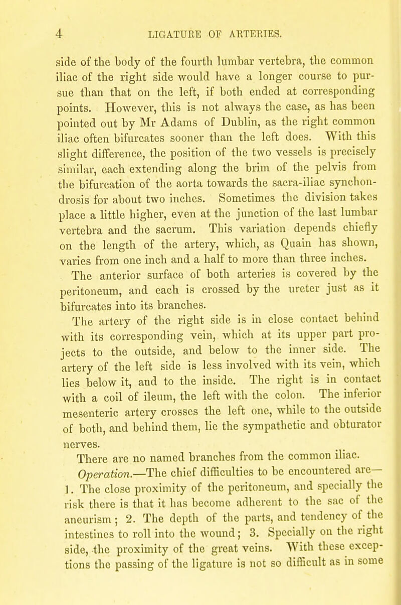 side of the body of the fourth lumbar vertebra, the common iliac of the right side would have a longer course to pur- sue than that on the left, if both ended at corresponding points. However, this is not always the case, as has been pointed out by Mr Adams of Dublin, as the right common iliac often bifurcates sooner than the left does. With this slight difference, the position of the two vessels is precisely similar, each extending along the brim of the pelvis from the bifurcation of the aorta towards the sacra-iliac synchon- drosis for about two inches. Sometimes the division takes place a little higher, even at the junction of the last lumbar vertebra and the sacrum. This variation depends chiefly on the length of the artery, which, as Quain has shown, varies from one inch and a half to more than three inches. The anterior surface of both arteries is covered by the peritoneum, and each is crossed by the ureter just as it bifurcates into its branches. The artery of the right side is in close contact behind with its corresponding vein, which at its upper part pro- jects to the outside, and below to the inner side. The artery of the left side is less involved with its vein, which lies below it, and to the inside. The right is in contact with a coil of ileum, the left with the colon. The inferior mesenteric artery crosses the left one, while to the outside of both, and behind them, lie the sympathetic and obturator nerves. There are no named branches from the common iliac. Operation.—The chief difficulties to be encountered are— ]. The close proximity of the peritoneum, and specially the risk there is that it has become adherent to the sac of the aneurism; 2. The depth of the parts, and tendency of the intestines to roll into the wound; 3. Specially on the right side, the proximity of the great veins. With these excep- tions the passing of the ligature is not so difficult as in some