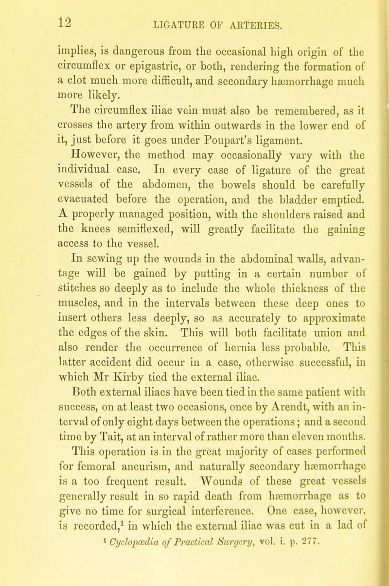 implies, is dangerous from the occasional high origin of the circumflex or epigastric, or both, rendering the formation of a clot much more difficult, and secondary haemorrhage much more likely. The circumflex iliac vein must also be remembered, as it crosses the artery from within outwards in the lower end of it, just before it goes under Poupart's ligament. However, the method may occasionally vary with the individual case. In every case of ligature of the great vessels of the abdomen, the bowels should be carefully evacuated before the operation, and the bladder emptied. A properly managed position, with the shoulders raised and the knees semiflexed, will greatly facilitate the gaining access to the vessel. In sewing up the wounds in the abdominal walls, advan- tage will be gained by putting in a certain number of stitches so deeply as to include the whole thickness of the muscles, and in the intervals between these deep ones to insert others less deeply, so as accurately to approximate the edges of the skin. This will both facilitate union and also render the occurrence of hernia less probable. This latter accident did occur in a case, otherwise successful, in which Mr Kirby tied the external iliac. Both external iliacs have been tied in the same patient with success, on at least two occasions, once by Arendt, with an in- terval of only eight days between the operations; and a second time by Tait, at an interval of rather more than eleven months. This operation is in the great majority of cases performed for femoral aneurism, and naturally secondary haemorrhage is a too frequent result. Wounds of these great vessels generally result in so rapid death from haemorrhage as to give no time for surgical interference. One case, however, is recorded,1 in which the external iliac was cut in a lad of 1 Cyclopccdia of Practical Surgery, vol. i. p. 277.