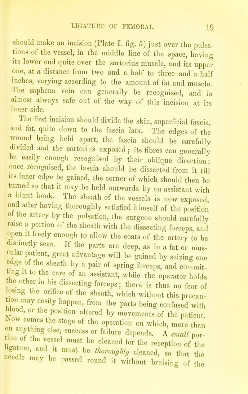 should make an incision (Plate I. fig. 5) just over the pulsa- tions of the vessel, in the middle line of the space, having its lower end quite over the sartorius muscle, and its upper one, at a distance from two and a half to three and a half inches, varying according to the amount of fat and muscle. The saphena vein can generally be recognised, and is almost always safe out of the way of this incision at its inner side. The first incision should divide the skin, superficial fascia, and fat, quite down to the fascia lata. The edges of the wound being held apart, the fascia should be carefully divided and the sartorius exposed; its fibres can generally be easily enough recognised by their oblique direction- once recognised, the fascia should be dissected from it till its inner edge be gained, the comer of which should then be turned so that it may.be held outwards by an assistant with a blunt hook. The sheath of the vessels is now exposed and after having thoroughly satisfied himself of the position of the artery by the pulsation, the surgeon should carefully ra.se a portion of the sheath with the dissecting forceps, and open it freely enough to allow the coats of the artery to be distinctly seen. If the parts are deep, as in a fat or mus- cular patient, great advantage will be gained by seizing one cdge of the sheath by a pair of spring forceps, and commit- ting it to the care of an assistant, while the operator holds he other in his dissecting forceps; there is thus no fear of osing the orifice of the sheath, which without this precau- tion may easily happen, from the parts being confused with blood, or the position altered by movements of the patient W comes the stage of the operation on which, more than ^ anything else success or failure depends. A small por- on of the vessel must be cleaned for the reception of the ga ure, and it must be thoroughly cleaned, so that the needle may be passed round it without bruising of