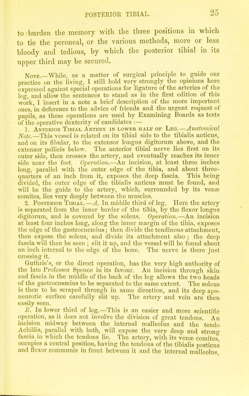 POSTERIOR TIBIAL. to burden the memory with the three positions in which to tie the peroneal, or the various methods, more or less bloody and tedious, by which the posterior tibial in its upper third may be secured. Note.—While, as a matter of surgical principle to guide our practice on the living, I still hold very strongly the opinions here expressed against special operations for ligature of the arteries of the leg, and allow the sentences to stand as in the first edition of this work, I insert in a note a brief description of the more important ones, in deference to the advice of friends and the urgent request of pupils, as these operations are used by Examining Boards as tests of the operative dexterity of candidates :— 1. Anterior Tibial Artery in lower half op Leg.—Anatomical N0tc.—This vessel is related on its tibial side to the tibialis anticus, and on its fibular, to the extensor longus digitorum above, and the extensor pollicis below. The anterior tibial nerve lies first on its outer side, then crosses the artery, and eventually reaches its inner side near the foot. Operation.—An incision, at least three inches long, parallel with the outer edge of the tibia, and about three- quarters of an inch from it, exposes the deep fascia. This being divided, the outer edge of the tibialis anticus must be found, and will be the guide to the artery, which, surrounded by its vense comites, lies very deeply between tlie muscles. 2. Posterior Tibial.—A. In middle third of leg. Here the artery is separated from the inner border of the tibia, by the flexor longus digitorum, and is covered by the soleus. Operation.—An incision at least four inches long, along the inner margin of the tibia, exposes the edge of the gastrocnemius; then divide the tendinous attachment, then expose the soleus, and divide its attachment also ; the deep fascia will then be seen ; slit it up, and the vessel will be found about an inch internal to the edge of the bone. The nerve is there just crossing it. Guthrie's, or the direct operation, has the very high authority of the late Professor Spence in its favour. An incision through skin and fascia in the middle of the back of the leg allows the two heads of the gastrocnemius to be separated to the same extent. The soleus is then to be scraped through in same direction, and its deep apo- neurotic surface carefully slit up. The artery and vein are then easily seen. B. In lower third of leg.—This is an easier and more scientific operation, as it does not involve the division of great tendons. An incision midway between the internal malleolus and the tendo Achillis, parallel with both, will expose the very deep and strong fascia in which the tendons lie. The artery, with its vente comites, occupies a central position, having the tendons of the tibialis posticus and flexor communis in front between it and the internal malleolus