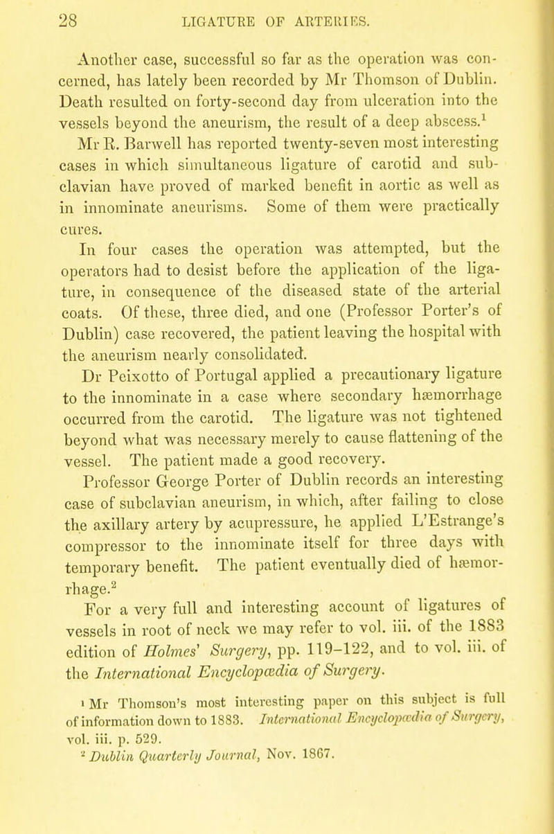 Another case, successful so far as the operation was con- cerned, has lately been recorded by Mr Thomson of Dublin. Death resulted on forty-second day from ulceration into the vessels beyond the aneurism, the result of a deep abscess.1 Mr E. Barwell has reported twenty-seven most interesting cases in which simultaneous ligature of carotid and sub- clavian have proved of marked benefit in aortic as well as in innominate aneurisms. Some of them were practically cures. In four cases the operation was attempted, but the operators had to desist before the application of the liga- ture, in consequence of the diseased state of the arterial coats. Of these, three died, and one (Professor Porter's of Dublin) case recovered, the patient leaving the hospital with the aneurism nearly consolidated. Dr Peixotto of Portugal applied a precautionary ligature to the innominate in a case where secondary hemorrhage occurred from the carotid. The ligature was not tightened beyond what was necessary merely to cause flattening of the vessel. The patient made a good recovery. Professor George Porter of Dublin records an interesting case of subclavian aneurism, in which, after failing to close the axillary artery by acupressure, he applied L'Estrange's compressor to the innominate itself for three days with temporary benefit. The patient eventually died of hemor- rhage.2 For a very full and interesting account of ligatures of vessels in root of neck we may refer to vol. iii. of the 1883 edition of Holmes' Surgery, pp. 119-122, and to vol. iii. of the International Encyclopaedia of Surgery. iMr Thomson's most interesting paper on this subject is full of information down to 1883. International Encyclopaedia of Su/rgerp, vol. iii. p. 529. 2 Dublin Quarterly Journal, Nov. 1867.