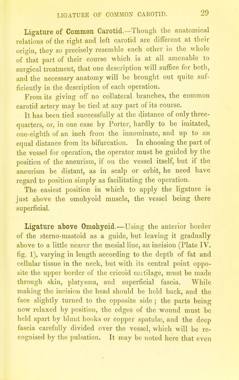 Ligature of Common Carotid.—Though the anatomical relations of the right and left carotid are different at their origin, they so precisely resemble each other in the whole of that part of their course which is at all amenable to surgical treatment, that one description will suffice for both, and the necessary anatomy will be brought out quite suf- ficiently in the description of each operation. From its giving off no collateral branches, the common carotid artery may be tied at any part of its course. It has been tied successfully at the distance of only three- quarters, or, in one case by Porter, hardly to be imitated, one-eighth of an inch from the innominate, and up to an equal distance from its bifurcation. In choosing the part of the vessel for operation, the operator must be guided by the position of the aneurism, if on the vessel itself, but if the aneurism be distant, as in scalp or orbit, he need have regard to position simply as facilitating the operation. The easiest position in which to apply the ligature is just above the omohyoid muscle, the vessel being there superficial. Ligature above Omohyoid.—Using the anterior border of the sterno-mastoid as a guide, but leaving it gradually above to a little nearer the mesial line, an incision (Plate IV. fig. 1), varying in length according to the depth of fat and cellular tissue in the neck, but with its central point oppo- site the upper border of the cricoid cartilage, must be made through skin, platysma, and superficial fascia. While making the incision the head should be held back, and the face slightly turned to the opposite side ; the parts being now relaxed by position, the edges of the wound must be held apart by blunt hooks or copper spatulre, and the deep fascia carefully divided over the vessel, which will be re- cognised by the pulsation. It may be noted here that even