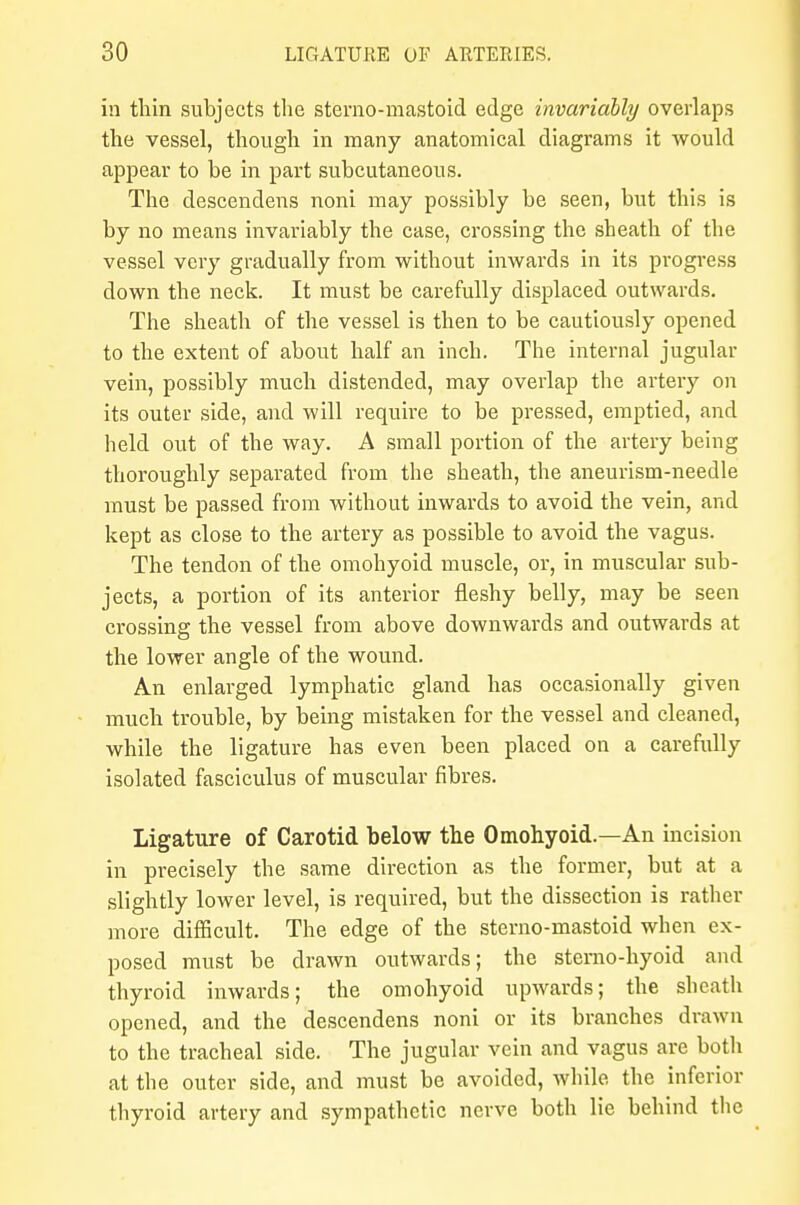 in thin subjects the sterno-mastoid edge invariably overlaps the vessel, though in many anatomical diagrams it would appear to be in part subcutaneous. The descendens noni may possibly be seen, but this is by no means invariably the case, crossing the sheath of the vessel very gradually from without inwards in its progress down the neck. It must be carefully displaced outwards. The sheath of the vessel is then to be cautiously opened to the extent of about half an inch. The internal jugular vein, possibly much distended, may overlap the artery on its outer side, and will require to be pressed, emptied, and held out of the way. A small portion of the artery being thoroughly separated from the sheath, the aneurism-needle must be passed from without inwards to avoid the vein, and kept as close to the artery as possible to avoid the vagus. The tendon of the omohyoid muscle, or, in muscular sub- jects, a portion of its anterior fleshy belly, may be seen crossing the vessel from above downwards and outwards at the lower angle of the wound. An enlarged lymphatic gland has occasionally given much trouble, by being mistaken for the vessel and cleaned, while the ligature has even been placed on a carefully isolated fasciculus of muscular fibres. Ligature of Carotid below the Omohyoid.—An incision in precisely the same direction as the former, but at a slightly lower level, is required, but the dissection is rather more difficult. The edge of the sterno-mastoid when ex- posed must be drawn outwards; the sterno-hyoid and thyroid inwards; the omohyoid upwards; the sheath opened, and the descendens noni or its branches drawn to the tracheal side. The jugular vein and vagus are both at the outer side, and must be avoided, while the inferior thyroid artery and sympathetic nerve both lie behind the