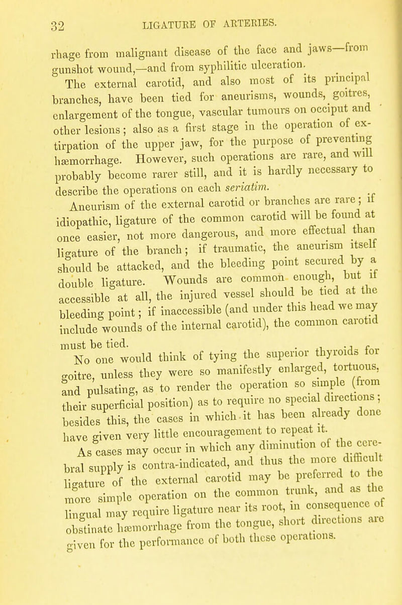 rhage from malignant disease of the face and jaws—from gunshot wound,—and from syphilitic ulceration. The external carotid, and also most of its principal branches, have been tied for aneurisms, wounds, goitres enlargement of the tongue, vascular tumours on occiput and other lesions; also as a first stage in the operation of ex- tirpation of the upper jaw, for the purpose of preventing haemorrhage. However, such operations are rare, and will probably become rarer still, and it is hardly necessary to describe the operations on each seriatim. Aneurism of the external carotid or branches are rare; it idiopathic, ligature of the common carotid will be found at once easier, not more dangerous, and more effectual than ligature of the branch; if traumatic, the aneurism itself should be attacked, and the bleeding point secured by a double ligature. Wounds are common enough, but it accessible at all, the injured vessel should be ted at the bleeding point; if inaccessible (and under this head we may include wounds of the internal carotid), the common carotid must be tied. . ., , No one would think of tying the superior thyioida ioi goitre, unless they were so manifestly enlarged, tortuous, and pulsating, as to render the operation so simple (from their superficial position) as to require no spccia directions, besides this, the cases in which.it has been already done have given very little encouragement to repeat it As cases may occur in which any diminution of the cere- bral supply is contra-indicated, and thus the more difficult Hgature of the external carotid may be preferred to the Sample operation on the common trunk, and as the Wual may require ligature near its root, in consequence of oSate iLl-hage from the tongue, short directions are given for the performance of both these operations.