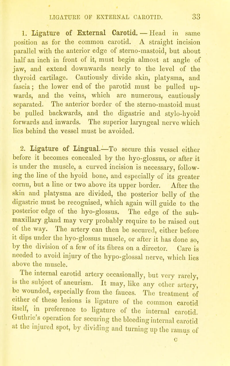 1. Ligature of External Carotid. — Head in same position as for the common carotid. A straight incision parallel with the anterior edge of sterno-mastoid, but about half an inch in front of it, must begin almost at angle of jaw, and extend downwards nearly to the level of the thyroid cartilage. Cautiously divide skin, platysma, and fascia; the lower end of the parotid must be pulled up- wards, and the veins, which are numerous, cautiously separated. The anterior border of the sterno-mastoid must be pulled backwards, and the digastric and stylo-hyoid forwards and inwards. The superior laryngeal nerve which lies behind the vessel must be avoided. 2. ligature of Lingual.—To secure this vessel either before it becomes concealed by the hyo-glossus, or after it is under the muscle, a curved incision is necessary, follow- ing the line of the hyoid bone, and especially of its greater cornu, but a line or two above its upper border. After the skin and platysma are divided, the posterior belly of the digastric must be recognised, which again will guide to the posterior edge of the hyo-glossus. The edge of the sub- maxillary gland may very probably require to be raised out of the way. The artery can then be secured, either before it dips under the hyo-glossus muscle, or after it has done so, by the division of a few of its fibres on a director. Care is needed to avoid injury of the hypo-glossal nerve, which lies above the muscle. The internal carotid artery occasionally, but very rarely, is the subject of aneurism. It may, like' any other artery' be wounded, especially from the fauces. The treatment of either of these lesions is ligature of the common carotid itself, in preference to ligature of the internal carotid. Guthrie's operation for securing the bleeding internal carotid at the injured spot, by dividing and turning up the ramus of c