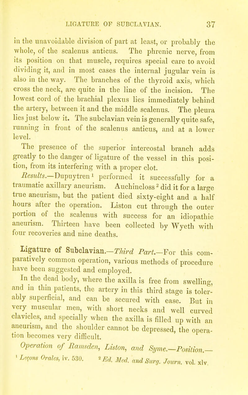 ill the unavoidable division of part at least, or probably the whole, of the scalenus anticus. The phrenic nerve, from its position on that muscle, requires special care to avoid dividing it, and in most cases the internal jugular vein is also in the way. The branches of the thyroid axis, which cross the neck, are quite in the line of the incision. The lowest cord of the brachial plexus lies immediately behind the artery, between it and the middle scalenus. The pleura lies just below it. The subclavian vein is generally quite safe, running in front of the scalenus anticus, and at a lower level. The presence of the superior intercostal branch adds greatly to the danger of ligature of the vessel in this posi- tion, from its interfering with a proper clot. Results.—Dupuytren i performed it successfully for a traumatic axillary aneurism. Auchincloss2 did it for a large true aneurism, but the patient died sixty-eight and a half hours after the operation. Liston cut through the outer portion of the scalenus with success for an idiopathic aneurism. Thirteen have been collected by Wyeth with four recoveries and nine deaths. Ligature of Subclavian.—Third Part.—For this com- paratively common operation, various methods of procedure have been suggested and employed. In the dead body, where the axilla is free from swelling, and in thin patients, the artery in this third stage is toler- ably superficial, and can be secured with ease. But in very muscular men, with short necks and well curved clavicles, and specially when the axilla is filled up with an aneurism, and the shoulder cannot be depressed, the opera- tion becomes very difficult. Operation of Ramsden, Liston, and Syme.—Position.— 1 Lepns Orates, iv. 530. «Ed. Med. and Surg. Journ. vol. xlv