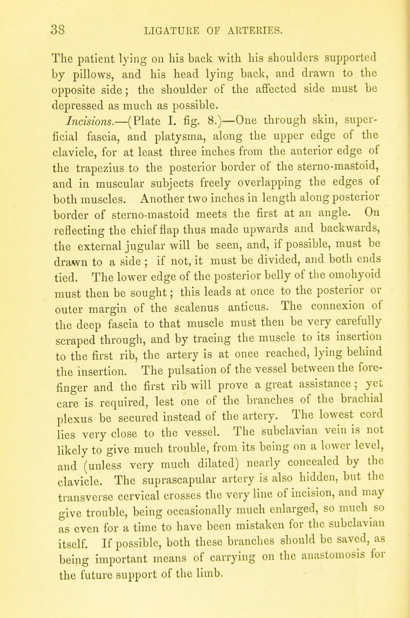 The patient lying on his back with his shoulders supported by pillows, and his head lying back, and drawn to the opposite side; the shoulder of the affected side must be depressed as much as possible. Incisions.—(Plate I. fig. 8.)—One through skin, super- ficial fascia, and platysma, along the upper edge of the clavicle, for at least three inches from the anterior edge of the trapezius to the posterior border of the sterno-mastoid, and in muscular subjects freely overlapping the edges of both muscles. Another two inches in length along posterior border of sterno-mastoid meets the first at an angle. On reflecting the chief flap thus made upwards and backwards, the external jugular will be seen, and, if possible, must be drawn to a side ; if not, it must be divided, and both ends tied. The lower edge of the posterior belly of the omohyoid must then be sought; this leads at once to the posterior or outer margin of the scalenus anticus. The connexion of the deep fascia to that muscle must then be very carefully scraped through, and by tracing the muscle to its insertion to the first rib, the artery is at once reached, lying behind the insertion. The pulsation of the vessel between the fore- finger and the first rib will prove a great assistance; yet care is required, lest one of the branches of the brachial plexus be secured instead of the artery. The lowest cord lies very close to the vessel. The subclavian vein is not likely to give much trouble, from its being on a lower level, and (unless very much dilated) nearly concealed by the clavicle. The suprascapular artery is also hidden, but the transverse cervical crosses the very line of incision, and may give trouble, being occasionally much enlarged, so much so as even for a time to have been mistaken for the subclavian itself. If possible, both these branches should be saved, as being important means of carrying on the anastomosis for the future support of the limb.