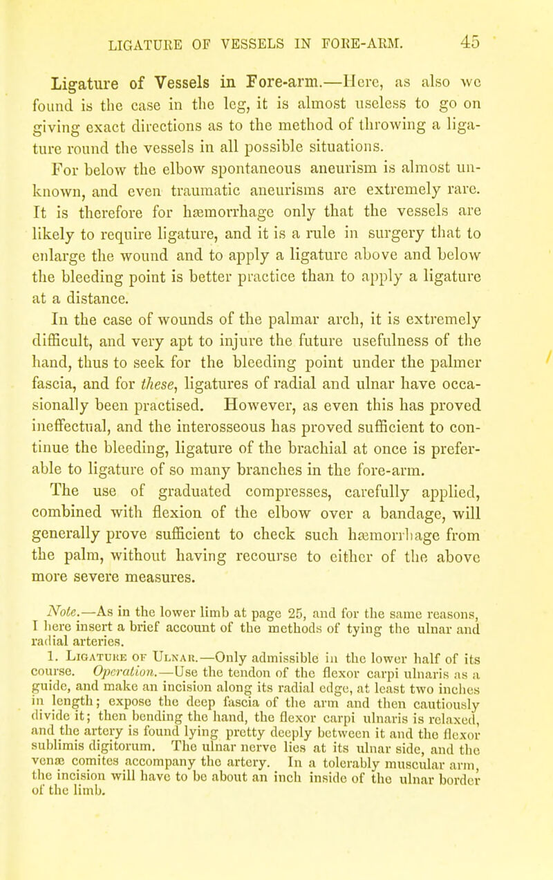 Ligature of Vessels in Fore-arm.—IIore, as also wc found is the case in the leg, it is almost useless to go on giving exact directions as to the method of throwing a liga- ture round the vessels in all possible situations. For below the elbow spontaneous aneurism is almost un- known, and even traumatic aneurisms are extremely rare. It is therefore for haemorrhage only that the vessels are likely to require ligature, and it is a rale in surgery that to enlarge the wound and to apply a ligature above and below the bleeding point is better practice than to apply a ligature at a distance. In the case of wounds of the palmar arch, it is extremely difficult, and very apt to injure the future usefulness of the hand, thus to seek for the bleeding point under the palmer fascia, and for these, ligatures of radial and ulnar have occa- sionally been practised. However, as even this has proved ineffectual, and the interosseous has proved sufficient to con- tinue the bleeding, ligature of the brachial at once is prefer- able to ligature of so many branches in the fore-arm. The use of graduated compresses, carefully applied, combined with flexion of the elbow over a bandage, will generally prove sufficient to check such haemorrhage from the palm, without having recourse to either of the above more severe measures. Note.—As in the lower limb at page 25, and for the same reasons, I here insert a brief account of the methods of tying the ulnar and radial arteries. 1. Ligature of Ulnar.—Only admissible in the lower half of its course. Operation.—Use the tendon of the flexor carpi ulnaris as a guide, and make an incision along its radial edge, at least two inches in length; expose the deep fascia of the arm and then cautiously divide it; then bending the hand, the flexor carpi ulnaris is relaxed, and the artery is found lying pretty deeply between it and the flexor sublimis digitorum. The ulnar nerve lies at its ulnar side, and the venae comites accompany the artery. In a tolerably muscular arm, the incision will have to be about an inch inside of the ulnar border of the limb.