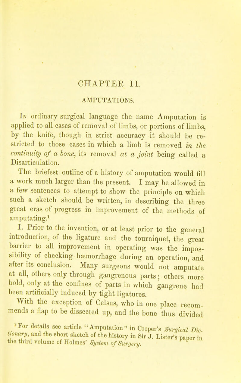 AMPUTATIONS. In ordinary surgical language the name Amputation is applied to all cases of removal of limbs, or portions of limbs, by the knife, though in strict accuracy it should be re- stricted to those cases in which a limb is removed in the continuity of a bone, its removal at a joint being called a Disarticulation. The briefest outline of a history of amputation would fill a work much larger than the present. I may be allowed in a few sentences to attempt to show the principle on which such a sketch should be written, in describing the three great eras of progress in improvement of the methods of amputating.1 I. Prior to the invention, or at least prior to the general introduction, of the ligature and the tourniquet, the great barrier to all improvement in operating was the impos- sibility of checking haemorrhage during an operation, and after its conclusion. Many surgeons would not amputate at all, others only through gangrenous parts; others more bold, only at the confines of parts in which gangrene had been artificially induced by tight ligatures. With the exception of Celsus, who in one place recom- mends a flap to be dissected up, and the bone thus divided 'For details see article Amputation in Cooper's Surgical Die Uonary, and the short sketch of the history in Sir J. Lister's paper in the third volume of Holmes' System of Surgery.