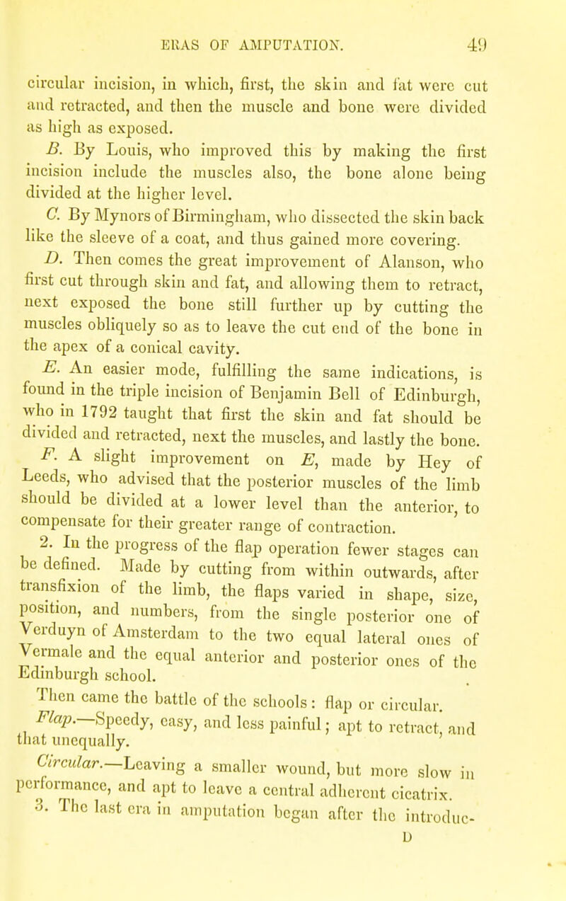 EllAS OF AMPUTATION. circular incision, in which, first, the skin and fat were cut and retracted, and then the muscle and bone were divided as high as exposed. B. By Louis, who improved this by making the first incision include the muscles also, the bone alone being divided at the higher level. C By Mynors of Birmingham, who dissected the skin back like the sleeve of a coat, and thus gained more covering. D. Then comes the great improvement of Alanson, who first cut through skin and fat, and allowing them to retract, next exposed the bone still further up by cutting the muscles obliquely so as to leave the cut end of the bone in the apex of a conical cavity. E. An easier mode, fulfilling the same indications, is found in the triple incision of Benjamin Bell of Edinburgh, who in 1792 taught that first the skin and fat should be divided and retracted, next the muscles, and lastly the bone. F. A slight improvement on E, made by Hey of Leeds, who advised that the posterior muscles of the limb should be divided at a lower level than the anterior, to compensate for their greater range of contraction. 2. In the progress of the flap operation fewer stages can be defined. Made by cutting from within outwards, after transfixxon of the limb, the flaps varied in shape, size, position, and numbers, from the single posterior one of Verduyn of Amsterdam to the two equal lateral ones of Vennale and the equal anterior and posterior ones of the Edinburgh school. Then came the battle of the schools : flap or circular, i^.—Speedy, easy, and less painful; apt to retract, and that unequally. Circular.—Leaving a smaller wound, but more slow in performance, and apt to leave a central adherent cicatrix. 3. The last era in amputation began after the introdne- D