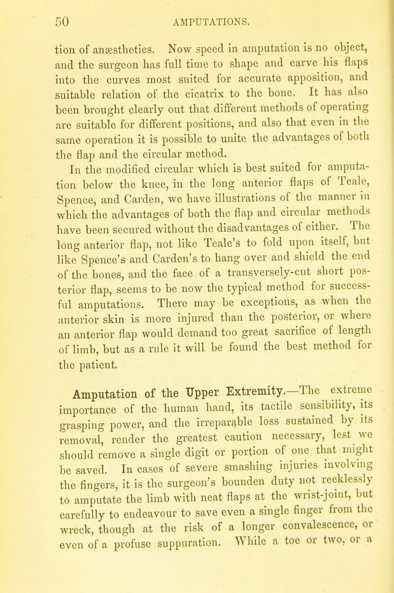 tion of anaesthetics. Now speed in amputation is no object, and the surgeon has full time to shape and carve his flaps into the curves most suited for accurate apposition, and suitable relation of the cicatrix to the bone. It has also been brought clearly out that different methods of operating are suitable for different positions, and also that even in the same operation it is possible to unite the advantages of both the flap and the circular method. In the modified circular which is best suited for amputa- tion below the knee, in the long anterior flaps of Tealc, Spence, and Carden, we have illustrations of the manner in which the advantages of both the flap and circular methods have been secured without the disadvantages of either. The long anterior flap, not like Teale's to fold upon itself, but like Spence's and Carden's to hang over and shield the end of the bones, and the face of a transversely-cut short pos- terior flap, seems to be now the typical method for success- ful amputations. There may be exceptions, as when the anterior skin is more injured than the posterior, or where an anterior flap would demand too great sacrifice of length of limb, but as a rule it will be found the best method for the patient. Amputation of the Upper Extremity.—The extreme importance of the human hand, its tactile sensibility, its grasping power, and the irreparable loss sustained by its removal, render the greatest caution necessary, lest we should remove a single digit or portion of one that might be saved. In cases of severe smashing injuries involving the fingers, it is the surgeon's bounden duty not recklessly to amputate the limb with neat flaps at the wrist-joint, but carefully to endeavour to save even a single finger from the wreck, though at the risk of a longer convalescence, or even of a profuse suppuration. While a toe or two, or a