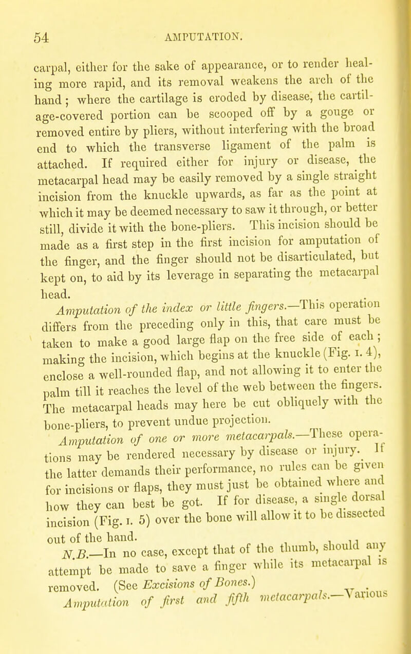 carpal, either for the sake of appearance, or to render heal- ing more rapid, and its removal weakens the arch of the hand; where the cartilage is eroded by disease, the cartil- age-covered portion can be scooped off by a gouge or removed entire by pliers, without interfering with the broad end to which the transverse ligament of the palm is attached. If required either for injury or disease, the metacarpal head may be easily removed by a single straight incision from the knuckle upwards, as far as the point at which it may be deemed necessary to saw it through, or better still, divide it with the bone-pliers. This incision should be made as a first step in the first incision for amputation of the finger, and the finger should not be disarticulated, but kept on, to aid by its leverage in separating the metacarpal head. Amputation of the index or little fingers.--This operation differs from the preceding only in this, that care must be taken to make a good large flap on the free side of each; making the incision, which begins at the knuckle (Fig. i. 4), enclose a well-rounded flap, and not allowing it to enter the palm till it reaches the level of the web between the fingers. The metacarpal heads may here be cut obliquely with the bone-pliers, to prevent undue projection. Amputation of one or more metacarpals.—-These opera- tions may be rendered necessary by disease or injury^ It the latter demands their performance, no rules can be given for incisions or flaps, they must just be obtained where and how they can best be got. If for disease, a single dorsal incision (Fig. I. 5) over the bone will allow it to be dissected out of the hand. , , NB-In no case, except that of the thumb, should any attempt be made to save a finger while its metacarpal is removed. (See Excisions of Bones.) Amputation of first and fifth met acarpals.-V*nous