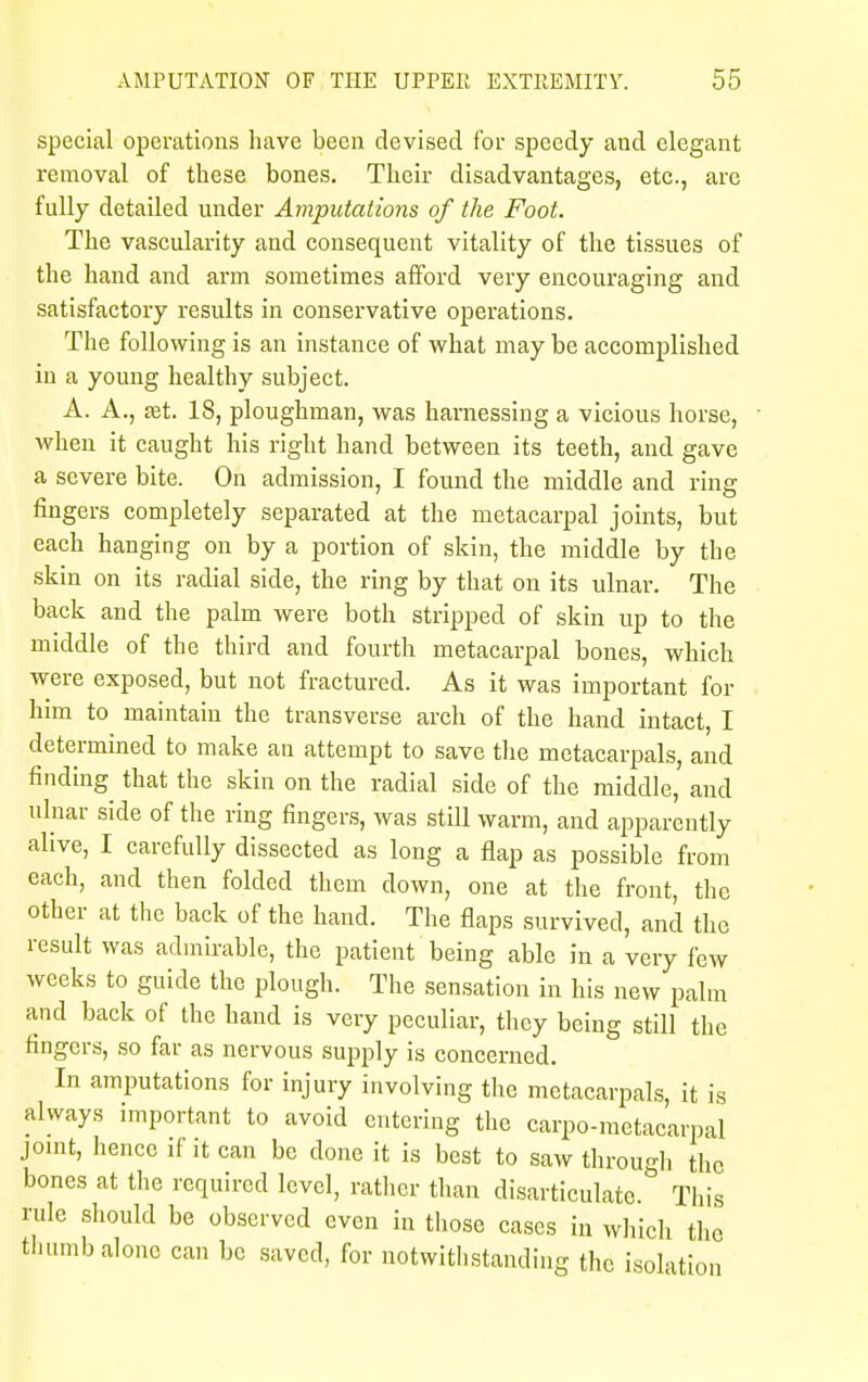 special operations have been devised for speedy aud elegant removal of these bones. Their disadvantages, etc., are fully detailed under Amputations of the Foot. The vascularity and consequent vitality of the tissues of the hand and arm sometimes afford very encouraging and satisfactory results in conservative operations. The following is an instance of what may be accomplished in a young healthy subject. A. A., £et. 18, ploughman, was harnessing a vicious horse, when it caught his right hand between its teeth, and gave a severe bite. On admission, I found the middle and ring fingers completely separated at the metacarpal joints, but each hanging on by a portion of skin, the middle by the skin on its radial side, the ring by that on its ulnar. The back and the palm were both stripped of skin up to the middle of the third and fourth metacarpal bones, which were exposed, but not fractured. As it was important for him to maintain the transverse arch of the hand intact, I determined to make an attempt to save the metacarpals, and finding that the skin on the radial side of the middle, and ulnar side of the ring fingers, was still warm, and apparently alive, I carefully dissected as long a flap as possible from each, and then folded them down, one at the front, the other at the back of the hand. The flaps survived, and the result was admirable, the patient being able in a very few weeks to guide the plough. The sensation in his new palm and back of the hand is very peculiar, they being still the fingers, so far as nervous supply is concerned. In amputations for injury involving the metacarpals, it is always important to avoid entering the carpo-metacarpal joint, hence if it can be done it is best to saw through the bones at the required level, rather than disarticulate. This rule should be observed even in those cases in which the thumb alone can be saved, for notwithstanding the isolati tion