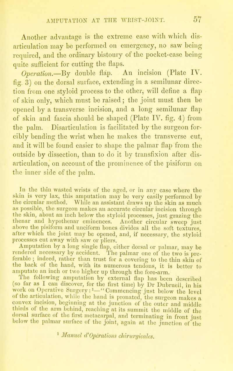 Another advantage is the extreme ease with which dis- articulation may be performed on emergency, no saw being required, and the ordinary bistoury of the pocket-case being quite sufficient for cutting the flaps. Operation.—By double flap. An incision (Plate IV. fig. 3) on the dorsal surface, extending in a semilunar direc- tion from one styloid process to the other, will define a flap of skin only, which must be raised; the joint must then be opened by a transverse incision, and a long semilunar flap of skin and fascia should be shaped (Plate IV. fig. 4) from the palm. Disarticulation is facilitated by the surgeon for- cibly bending the wrist when he makes the transverse cut, and it will be found easier to shape the palmar flap from the outside by dissection, than to do it by transfixion after dis- articulation, on account of the prominence of the pisiform on the inner side of the palm. In the thin wasted wrists of the aged, or in any case where the skin is very lax, this amputation may be very easily performed by the circular method. While an assistant draws up the skin as much as possible, the surgeon makes an accurate circular incision through the skin, about an inch below the styloid processes, just grazing the thenar and hypothenar eminences. Another circular sweep just above the pisiform and unciform bones divides all the soft textures, alter which the joint may be opened, and, if necessary, the styloid processes cut away with saw or pliers. Amputation by a long single flap, either dorsal or palmar, may be rendered necessary by accident. The palmar one of the two is pre- ferable ; indeed, rather than trust for a covering to the thin skin of the back of the hand, with its numerous tendons, it is better to amputate an inch or two higher up through the fore-arm. The following amputation by external flap has been described (so far as I can discover, for the first time) by Dr Dnbrueil, in his w.nk on Operative Surgery  Commencing just below the level of the articulation, while the hand is pronated, the surgeon makes a convex incision, beginning at the junction of the outer and middle thirds of the arm behind, reaching at its summit the middle of the dorsal surface of the first metacarpal, and terminating in front just below the palmar surface of the joint, again at the junction of the 1 Manuel cPOptrations chirurgicalcs.