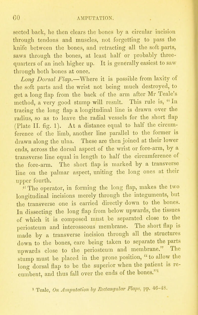 sected back, he then clears the bones by a circular incision through tendons and muscles, not forgetting to pass the knife between the bones, and retracting all the soft parts, saws through the bones, at least half or probably three- quarters of an inch higher up. It is generally easiest to saw through both bones at once. Long Dorsal Flap.—Where it is possible from laxity of the soft parts and the wrist not being much destroyed, to get a long flap from the back of the arm after Mr Teale's method, a very good stump will result. This rule is,  In tracing the long flap a longitudinal line is drawn over the radius, so as to leave the radial vessels for the short flap (Plate II. fig. 1). At a distance equal to half the circum- ference of the limb, another line parallel to the former is drawn along the ulna. These are then joined at their lower ends, across the dorsal aspect of the wrist or fore-arm, by a transverse line equal in length to half the circumference of the fore-arm. The short flap is marked by a transverse line on the palmar aspect, uniting the long ones at their upper fourth.  The operator, in forming the long flap, makes the two longitudinal incisions merely through the integuments, but the transverse one is carried directly down to the bones. In dissecting the long flap from below upwards, the tissues of which it is composed must be separated close to the periosteum and interosseous membrane. The short flap is made by a transverse incision through all the structures down to the bones, care being taken to separate the parts upwards close to the periosteum and membrane. The stump must be placed in the prone position,  to allow the long dorsal flap to be the superior when the patient is re- cumbent, and thus fall over the ends of the bones.1 1 Teale, On Amputation by Rectangular Flaps, pp. 46-48.