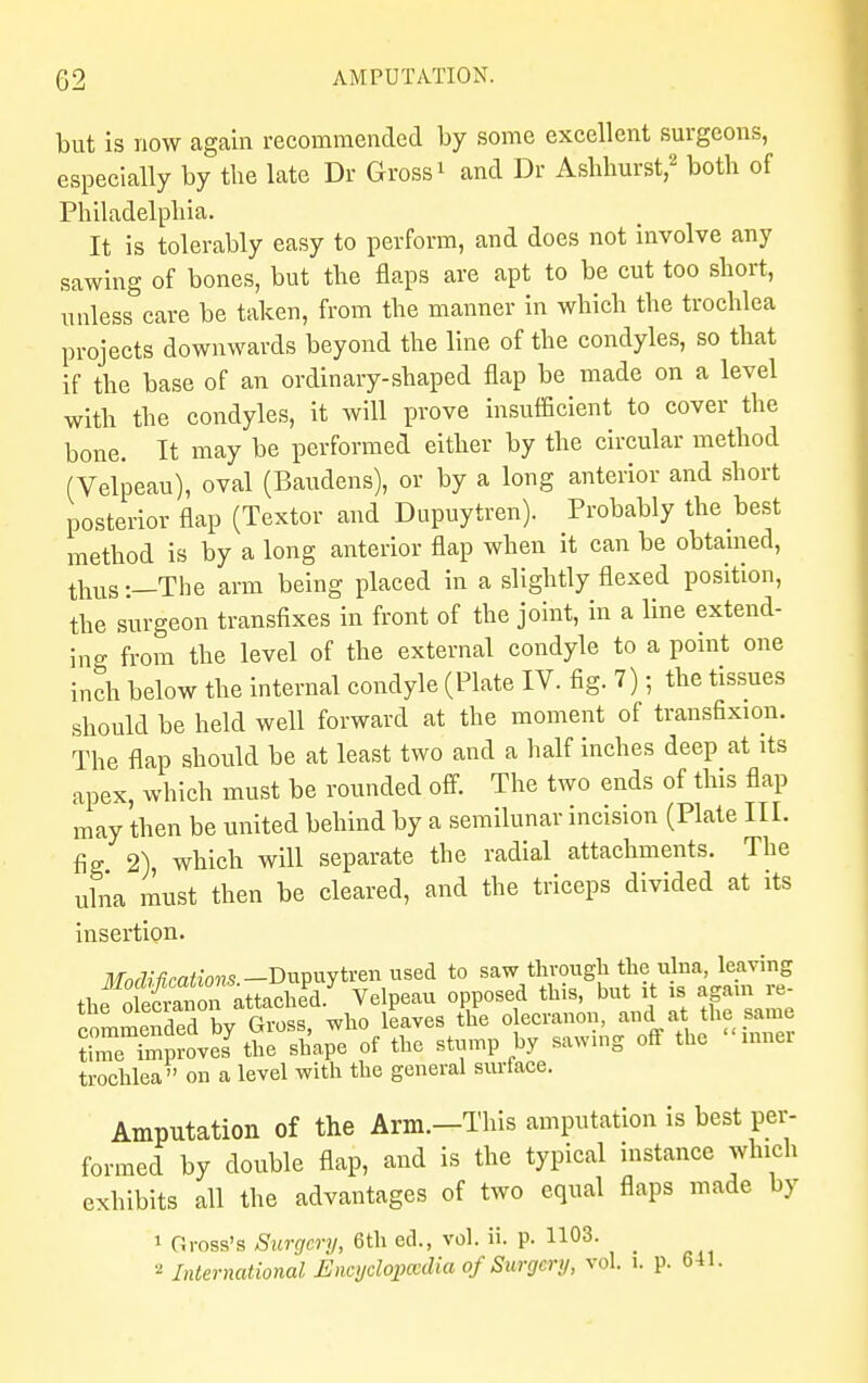 but is now again recommended by some excellent surgeons, especially by the late Dr Gross1 and Dr Ashhurst,2 both of Philadelphia. It is tolerably easy to perforin, and does not involve any sawing of bones, but the flaps are apt to be cut too short, unless care be taken, from the manner in which the trochlea projects downwards beyond the line of the condyles, so that if the base of an ordinary-shaped flap be made on a level with the condyles, it will prove insufficient to cover the bone. It may be performed either by the circular method (Velpeau), oval (Baudens), or by a long anterior and short posterior flap (Textor and Dupuytren). Probably the best method is by a long anterior flap when it can be obtained, thus :—The arm being placed in a slightly flexed position, the surgeon transfixes in front of the joint, in a line extend- ing from the level of the external condyle to a point one inch below the internal condyle (Plate IV. fig. 7); the tissues should be held well forward at the moment of transfixion. The flap should be at least two and a half inches deep at its apex, which must be rounded off. The two ends of this flap may then be united behind by a semilunar incision (Plate III. fig 2) which will separate the radial attachments. The ulna must then be cleared, and the triceps divided at its insertion. ilf0^C^;o«S.-Dupuytren used to say,^?^ft^i^ SETS Ae stun* by sawing off the inner trochlea on a level with the general surtace. Amputation of the Arm.-This amputation is best per- formed by double flap, and is the typical instance which exhibits all the advantages of two equal flaps made by 1 Gross's Surgery, 6th eel., vol. ii. p. 1103. _ 2 International Encyclopedia of Surgery, vol. i. p. 641.