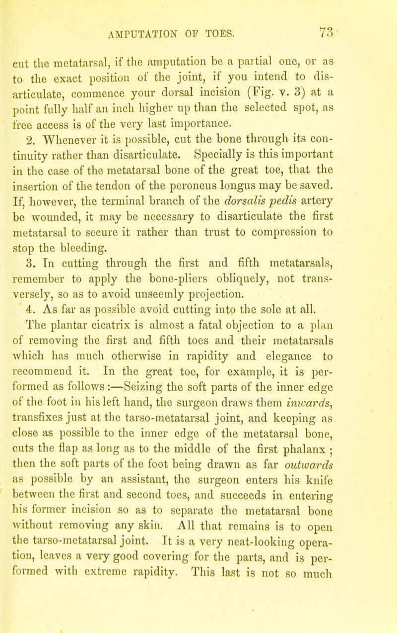 eut the metatarsal, if the amputation be a partial one, or as to the exact position of the joint, if you intend to dis- articulate, commence your dorsal incision (Fig. v. 3) at a point fully half an inch higher up than the selected spot, as free access is of the very last importance. 2. Whenever it is possible, cut the bone through its con- tinuity rather than disarticulate. Specially is this important in the case of the metatarsal bone of the great toe, that the insertion of the tendon of the peroneus longus may be saved. If, however, the terminal branch of the dorsalis pedis artery be wounded, it may be necessary to disarticulate the first metatarsal to secure it rather than trust to compression to stop the bleeding. 3. In cutting through the first and fifth metatarsals, remember to apply the bone-pliers obliquely, not trans- versely, so as to avoid unseemly projection. 4. As far as possible avoid cutting into the sole at all. The plantar cicatrix is almost a fatal objection to a plan of removing the first and fifth toes and their metatarsals which has much otherwise in rapidity and elegance to recommeud it. In the great toe, for example, it is per- formed as follows:—Seizing the soft parts of the inner edge of the foot in his left hand, the surgeon draws them imcards, transfixes just at the tarso-metatarsal joint, and keeping as close as possible to the inner edge of the metatarsal bone, cuts the flap as long as to the middle of the first phalanx ; then the soft parts of the foot being drawn as far outwards as possible by an assistant, the surgeon enters his knife between the first and second toes, and succeeds in entering his former incision so as to separate the metatarsal bone without removing any skin. All that remains is to open the tarso-metatarsal joint. It is a very neat-looking opera- tion, leaves a veiy good covering for the parts, and is per- formed with extreme rapidity. This last is not so much