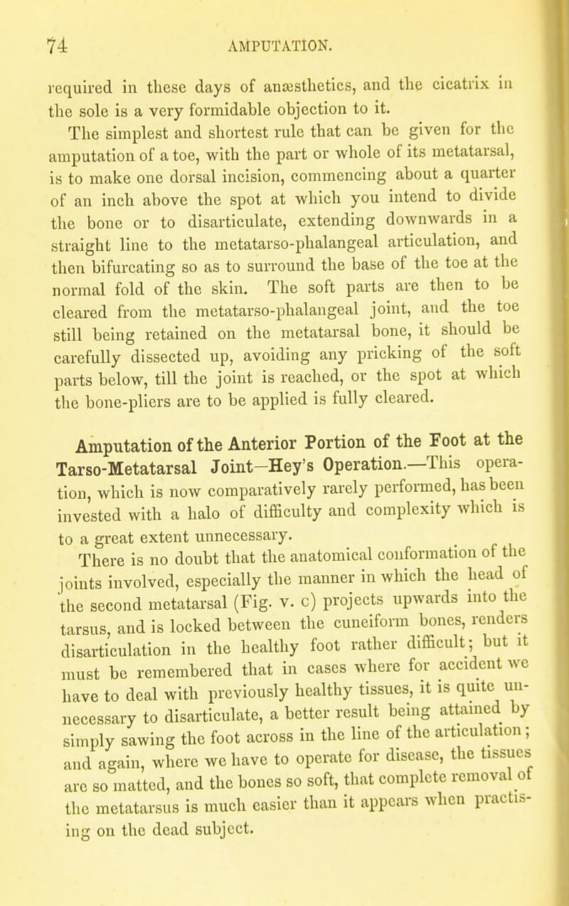 required in these days of anaesthetics, and the cicatrix in the sole is a very formidahle objection to it. The simplest and shortest rule that can be given for the amputation of a toe, with the part or whole of its metatarsal, is to make one dorsal incision, commencing about a quarter of an inch above the spot at which you intend to divide the bone or to disarticulate, extending downwards in a straight line to the metatarso-phalangeal articulation, and then bifurcating so as to surround the base of the toe at the normal fold of the skin. The soft parts are then to be cleared from the metatarso-phalangeal joint, and the toe still being retained on the metatarsal bone, it should be carefully dissected up, avoiding any pricking of the soft parts below, till the joint is reached, or the spot at which the bone-pliers are to be applied is fully cleared. Amputation of the Anterior Portion of the Foot at the Tarso-Metatarsal Joint-Hey's Operation.—This opera- tion, which is now comparatively rarely performed, has been invested with a halo of difficulty and complexity which is to a great extent unnecessary. There is no doubt that the anatomical conformation of the joints involved, especially the manner in which the head of the second metatarsal (Fig. v. c) projects upwards into the tarsus, and is locked between the cuneiform bones, renders disarticulation in the healthy foot rather difficult; but it must be remembered that in cases where for accident we have to deal with previously healthy tissues, it is quite un- necessary to disarticulate, a better result being attained by simply sawing the foot across in the line of the articulation; and again, where we have to operate for disease, the tissues arc so matted, and the bones so soft, that complete removal of the metatarsus is much easier than it appears when practis- ing on the dead subject.