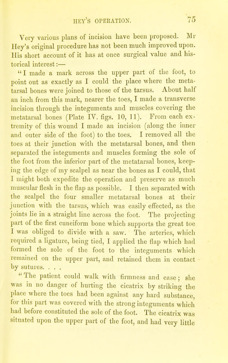 Very various plans of incision have been proposed. Mr Hey's original procedure has not been much improved upon. His short account of it has at once surgical value and his- torical interest:— I made a mark across the upper part of the foot, to point out as exactly as I could the place where the meta- tarsal bones were joined to those of the tarsus. About half an inch from this mark, nearer the toes, I made a transverse incision through the integuments and muscles covering the metatarsal bones (Plate IV. figs. 10, 11). From each ex- tremity of this wound I made an incision (along the inner and outer side of the foot) to the toes. I removed all the toes at their junction with the metatarsal bones, and then separated the integuments and muscles forming the sole of the foot from the inferior part of the metatarsal bones, keep- ing the edge of my scalpel as near the bones as I could, that I might both expedite the operation and preserve as much muscular flesh in the flap as possible. I then separated with the scalpel the four smaller metatarsal bones at their junction with the tarsus, which was easily effected, as the joints lie in a straight line across the foot. The projecting part of the first cuneiform bone which supports the great toe I was obliged to divide with a saw. The arteries, which required a ligature, being tied, I applied the flap which had formed the sole of the foot to the integuments which remained on the upper part, and retained them in contact by sutures. . . .  The patient could walk with firmness and ease; she was in no danger of hurting the cicatrix by striking the place where the toes had been against any hard substance, for this part was covered with the strong integuments which had before constituted the sole of the foot. The cicatrix was situated upon the upper part of the foot, and had very little