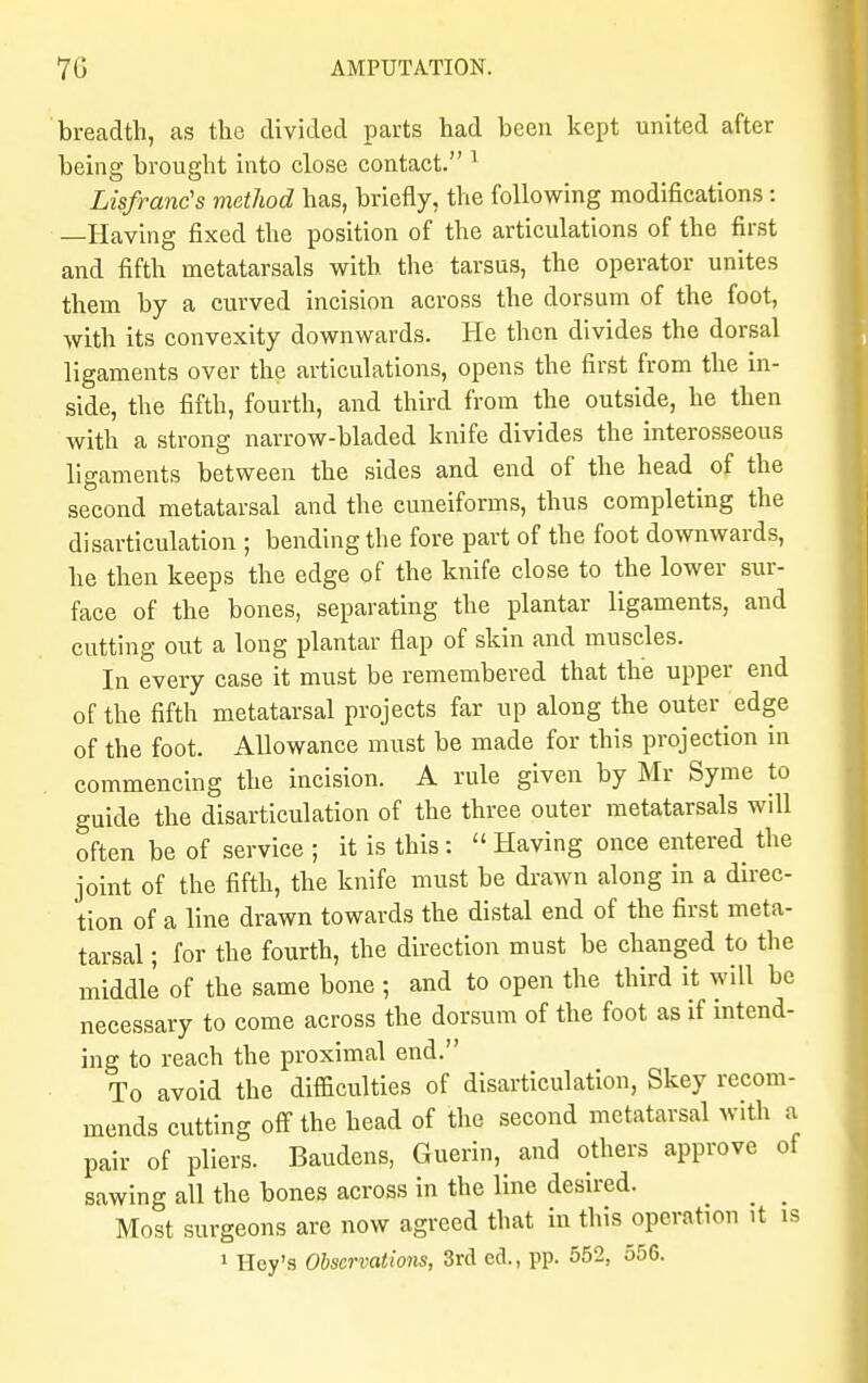 breadth, as the divided parts had been kept united after being brought into close contact. 1 Lisfranc's method has, briefly, the following modifications: —Having fixed the position of the articulations of the first and fifth metatarsals with the tarsus, the operator unites them by a curved incision across the dorsum of the foot, with its convexity downwards. He then divides the dorsal ligaments over the articulations, opens the first from the in- side, the fifth, fourth, and third from the outside, he then with a strong narrow-bladed knife divides the interosseous ligaments between the sides and end of the head of the second metatarsal and the cuneiforms, thus completing the disarticulation ; bending the fore part of the foot downwards, he then keeps the edge of the knife close to the lower sur- face of the bones, separating the plantar ligaments, and cutting out a long plantar flap of skin and muscles. In every case it must be remembered that the upper end of the fifth metatarsal projects far up along the outer edge of the foot. Allowance must be made for this projection in commencing the incision. A rule given by Mr Syme to guide the disarticulation of the three outer metatarsals will often be of service ; it is this:  Having once entered the joint of the fifth, the knife must be drawn along in a direc- tion of a line drawn towards the distal end of the first meta- tarsal ; for the fourth, the direction must be changed to the middle of the same bone ; and to open the third it will be necessary to come across the dorsum of the foot as if intend- ing to reach the proximal end. To avoid the difficulties of disarticulation, Skey recom- mends cutting off the head of the second metatarsal with a pair of pliers. Baudens, Guerin, and others approve of sawing all the bones across in the line desired. _ _ Most surgeons are now agreed that in this operation it is 1 Hey's Observations, 3rd cd., pp. 552, 556.