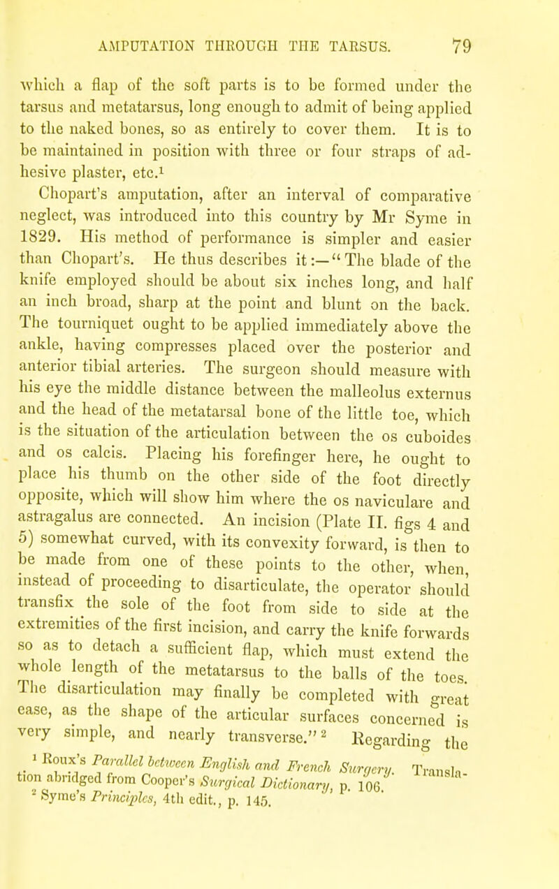 which a flap of the soft parts is to be formed under the tarsus and metatarsus, long enough to admit of being applied to the naked bones, so as entirely to cover them. It is to be maintained in position with three or four straps of ad- hesive plaster, etc.1 Chopart's amputation, after an interval of comparative neglect, was introduced into this country by Mr Syme in 1829. His method of performance is simpler and easier than Chopart's. He thus describes it:— The blade of the knife employed should be about six inches long, and half an inch broad, sharp at the point and blunt on the back. The tourniquet ought to be applied immediately above the ankle, having compresses placed over the posterior and anterior tibial arteries. The surgeon should measure with his eye the middle distance between the malleolus externus and the head of the metatarsal bone of the little toe, which is the situation of the articulation between the os cuboides and os calcis. Placing his forefinger here, he ought to place his thumb on the other side of the foot directly opposite, which will show him where the os naviculare and astragalus are connected. An incision (Plate II. figs 4 and 5) somewhat curved, with its convexity forward, is then to be made from one of these points to the other, when instead of proceeding to disarticulate, the operator should transfix the sole of the foot from side to side at the extremities of the first incision, and carry the knife forwards so as to detach a sufficient flap, which must extend the whole length of the metatarsus to the balls of the toes The disarticulation may finally be completed with great ease, as the shape of the articular surfaces concerned is very simple, and nearly transverse.2 Regarding the 1 Koux'B Parallel between English and Freneh Surgery. Transla turn abridged from Cooper's Surgical Dictionary, p. 106 fSyme's Principles, 4th edit., p. 145.