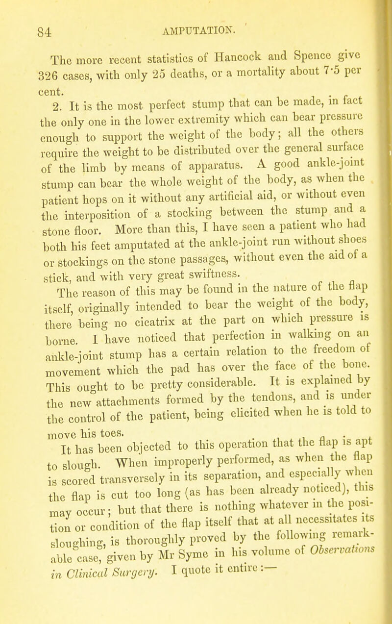The more recent statistics of Hancock and Spencc give 326 cases, with only 25 deaths, or a mortality about 7-5 per cent. 2. It is the most perfect stump that can be made, m fact the only one in the lower extremity which can bear pressure enough to support the weight of the body; all the others require the weight to be distributed over the general surface of the limb by means of apparatus. A good ankle-joint stump can bear the whole weight of the body, as when the patient hops on it without any artificial aid, or without even the interposition of a stocking between the stump and a stone floor. More than this, I have seen a patient who had both his feet amputated at the ankle-joint run without shoes or stockings on the stone passages, without even the aid of a stick, and with very great swiftness. The reason of this may be found in the nature of the Hap itself, originally intended to bear the weight of the body, there being no cicatrix at the part on which pressure is borne I have noticed that perfection in walking on an ankle-joint stump has a certain relation to the freedom of movement which the pad has over the face of the bone. This ought to be pretty considerable. It is explained by the new attachments formed by the tendons, and is under the control of the patient, being elicited when he is told to move his toes. It has been objected to this operation that the flap is apt to slough When improperly performed, as when the flap is scored transversely in its separation, and especially when the flap is cut too long (as has been already noticed), this may occur; but that there is nothing whatever in the posi- tion or condition of the flap itself that at all necessitates its sloughing, is thoroughly proved by the following remark- ableSLe!'given by Mr Syme in his volume of Observations in Clinical Surgery. I quote it entire :—