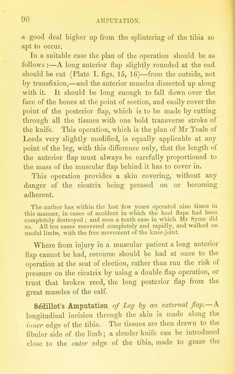 a good deal higher up from the splintering of the tibia so apt to occur. In a suitable case the plan of the operation should be as follows :—A long anterior flap slightly rounded at the end should be cut (Plate I. figs. 15, 16)—from the outside, not by transfixion,—and the anterior muscles dissected up along with it. It should be long enough to fall down over the face of the bones at the point of section, and easily cover the point of the posterior flap, which is to be made by cutting through all the tissues with one bold transverse stroke of the knife. This operation, which is the plan of Mr Teale of Leeds very slightly modified, is equally applicable at any point of the leg, with this difference only, that the length of the anterior flap must always be carefully proportioned to the mass of the muscular flap behind it has to cover in. This operation provides a skin covering, without any danger of the cicatrix being pressed on or becoming adherent. The author has within the last few years operated nine times in this manner, in cases of accident in which the heel flaps had been completely destroyed ; and seen a tenth case in which Mr Syme did so. All ten cases recovered completely and rapidly, and walked on useful limbs, with the free movement of the knee-joint. Where from injury in a muscular patient a long anterior flap cannot be had, recourse should be had at once to the operation at the seat of election, rather than run the risk of pressure on the cicatrix by using a double flap operation, or trust that broken reed, the long posterior flap from the great muscles of the calf. Se'dillot's Amputation of Leg by an external flap.—A longitudinal incision through the skin is made along the inner edge of the tibia. The tissues are then drawn to the fibular side of the limb; a slender knife can be introduced close to the outer edge of the tibia, made to graze the