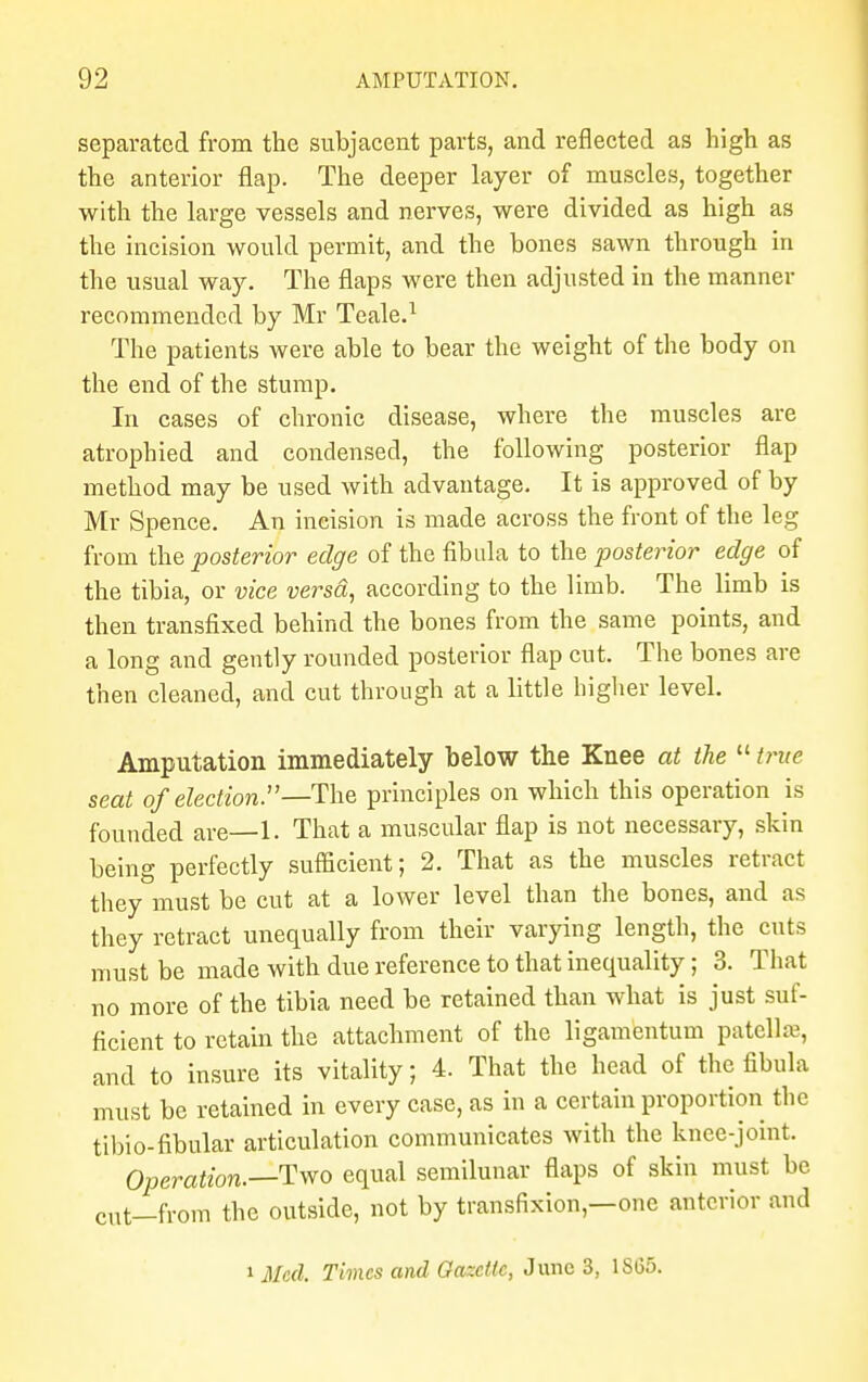 separated from the subjacent parts, and reflected as high as the anterior flap. The deeper layer of muscles, together with the large vessels and nerves, were divided as high as the incision would permit, and the bones sawn through in the usual way. The flaps were then adjusted in the manner recommended by Mr Teale.1 The patients were able to bear the weight of the body on the end of the stump. In cases of chronic disease, where the muscles are atrophied and condensed, the following posterior flap method may be used with advantage. It is approved of by Mr Spence. An ineision is made across the front of the leg from the posterior edge of the fibula to the posterior edge of the tibia, or vice versd, according to the limb. The limb is then transfixed behind the bones from the same points, and a long and gently rounded posterior flap cut. The bones are then cleaned, and cut through at a little higher level. Amputation immediately below the Knee at the  true seat of election.—The principles on which this operation is founded are—1. That a muscular flap is not necessary, skin being perfectly sufficient; 2. That as the muscles retract they must be cut at a lower level than the bones, and as they retract unequally from their varying length, the cuts must be made with due reference to that inequality; 3. That no more of the tibia need be retained than what is just suf- ficient to retain the attachment of the ligamentum patellae, and to insure its vitality; 4. That the head of the fibula must be retained in every case, as in a certain proportion the tibio-fibular articulation communicates with the knee-joint. Operation.—-Two equal semilunar flaps of skin must be cut—from the outside, not by transfixion—one anterior and * Med. Times and Gazelle, June 3, 1S65.