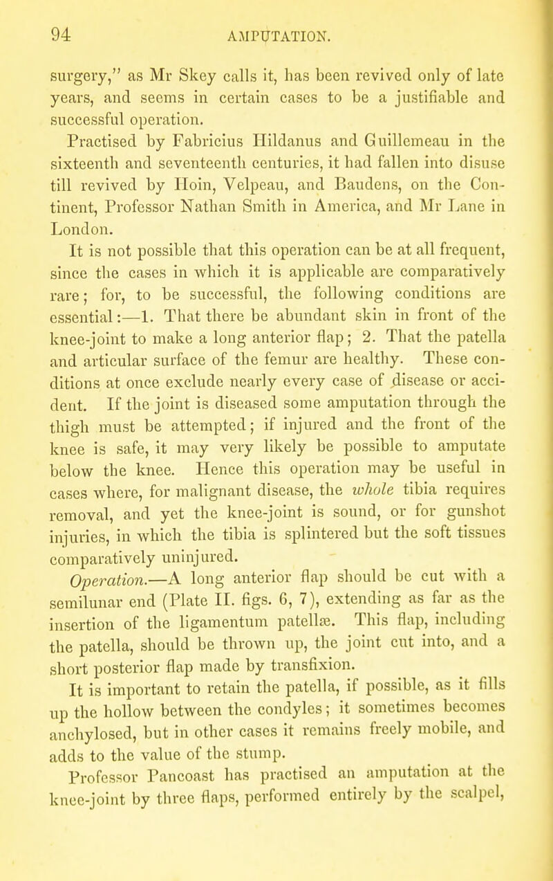 surgery, as Mr Skey calls it, has been revived only of late years, and seems in certain cases to be a justifiable and successful operation. Practised by Fabricius Hildanus and Guillemeau in the sixteenth and seventeenth centuries, it had fallen into disuse till revived by Iloin, Velpeau, and Baudens, on the Con- tinent, Professor Nathan Smith in America, and Mr Lane in London. It is not possible that this operation can be at all frequent, since the cases in which it is applicable are comparatively rare; for, to be successful, the following conditions are essential:—1. That there be abundant skin in front of the knee-joint to make a long anterior flap; 2. That the patella and articular surface of the femur are healthy. These con- ditions at once exclude nearly every case of disease or acci- dent. If the joint is diseased some amputation through the thigh must be attempted; if injured and the front of the knee is safe, it may very likely be possible to amputate below the knee. Hence this operation may be useful in cases where, for malignant disease, the whole tibia requires removal, and yet the knee-joint is sound, or for gunshot injuries, in which the tibia is splintered but the soft tissues comparatively uninjured. Operation.—A long anterior flap should be cut with a semilunar end (Plate II. figs. 6, 7), extending as far as the insertion of the ligamentum patella?. This flap, including the patella, should be thrown up, the joint cut into, and a short posterior flap made by transfixion. It is important to retain the patella, if possible, as it fills up the hollow between the condyles; it sometimes becomes anchylosed, but in other cases it remains freely mobile, and adds to the value of the stump. Professor Pancoast has practised an amputation at the knee-joint by three flaps, performed entirely by the scalpel,