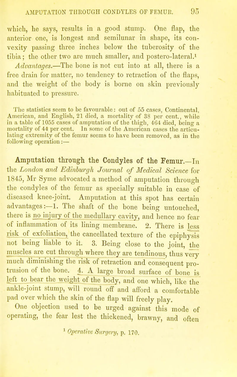 which, he says, results in a good stump. One flap, the anterior one, is longest and semilunar in shape, its con- vexity passing three inches helow the tuberosity of the tibia; the other two are much smaller, and postero-lateral.1 Advantages.—The bone is not cut into at all, there is a free drain for matter, no tendency to retraction of the flaps, and the weight of the body is borne on skin previously habituated to pressure. The statistics seem to be favourable: out of 55 cases, Continental, American, and English, 21 died, a mortality of 38 per cent., while in a table of 1055 cases of amputation of the thigh, 464 died, being a mortality of 44 per cent. In some of the American cases the articu- lating extremity of the femur seems to have been removed, as in the following operation:— Amputation through the Condyles of the Femur— In the London and Edinburgh Journal of Medical Science for 1845, Mr Syme advocated a method of amputation through the condyles of the femur as specially suitable in case of diseased knee-joint. Amputation at this spot has certain advantages:—1. The shaft of the bone being untouched, there is no injury of the medullary cavity, and hence no fear of inflammation of its lining membrane. 2. There is less risk of exfoliation, the cancellated texture of the epiphysis not being liable to it. 3. Being close to the joint, the muscles are cut through where they are tendinous, thus very much diminishing the risk of retraction and consequent pro- trusion of the bone. 4. A large broad surface of bone is left to bear the weight of the body, and one which, like the ankle-joint stump, will round off and afford a comfortable pad over which the skin of the flap will freely play. One objection used to be urged against this mode of operating, the fear lest the thickened, brawny, and often 1 Operative Surgery, p. 170.