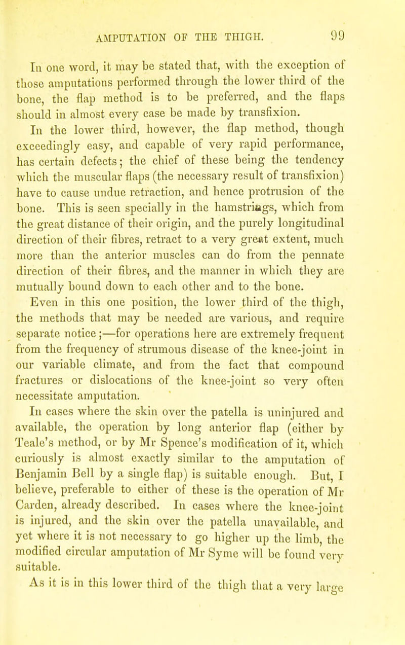 In one word, it may be stated that, with the exception of those amputations performed through the lower third of the bone, the flap method is to be preferred, and the flaps should in almost every case be made by transfixion. In the lower third, however, the flap method, though exceedingly easy, and capable of very rapid performance, has certain defects; the chief of these being the tendency which the muscular flaps (the necessary result of transfixion) have to cause undue retraction, and hence protrusion of the bone. This is seen specially in the hamstrings, which from the great distance of their origin, and the purely longitudinal direction of their fibres, retract to a very great extent, much more than the anterior muscles can do from the pennate direction of their fibres, and the manner in which they are mutually bound down to each other and to the bone. Even in this one position, the lower third of the thigh, the methods that may be needed are various, and require separate notice ;—for operations here are extremely frequent from the frequency of strumous disease of the knee-joint in our variable climate, and from the fact that compound fractures or dislocations of the knee-joint so very often necessitate amputation. In cases where the skin over the patella is uninjured and available, the operation by long anterior flap (either by Teale's method, or by Mr Spence's modification of it, which curiously is almost exactly similar to the amputation of Benjamin Bell by a single flap) is suitable enough. But, I believe, preferable to either of these is the operation of Mr Carden, already described. In cases where the knee-joint is injured, and the skin over the patella unavailable, and yet where it is not necessary to go higher up the limb, the modified circular amputation of Mr Symc will be found very suitable. As it is in this lower third of the thigh that a very largo
