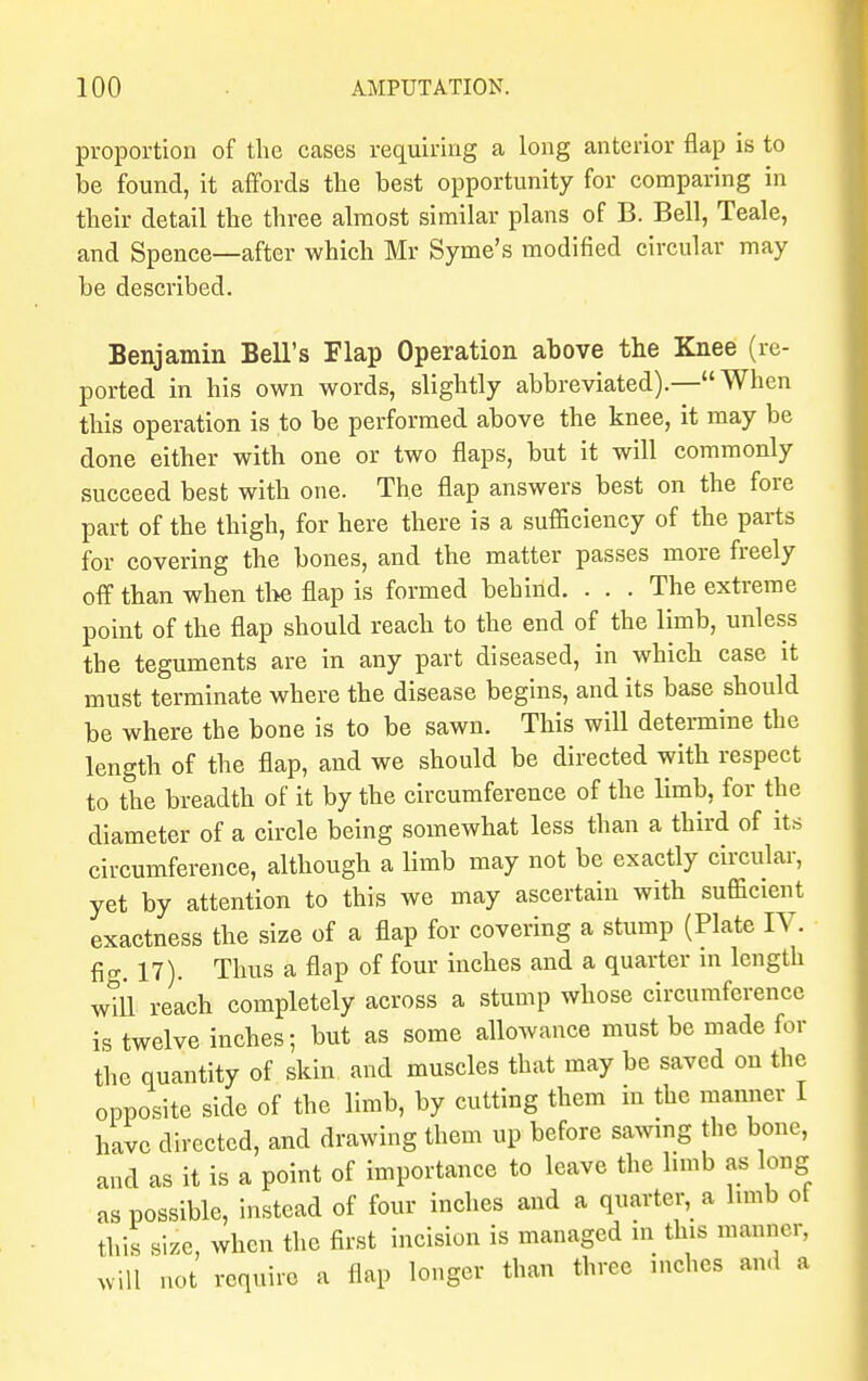 proportion of the cases requiring a long anterior flap is to be found, it affords the best opportunity for comparing in their detail the three almost similar plans of B. Bell, Teale, and Spence—after which Mr Syme's modified circular may be described. Benjamin Bell's Flap Operation above the Knee (re- ported in his own words, slightly abbreviated).—When this operation is to be performed above the knee, it may be done either with one or two flaps, but it will commonly succeed best with one. The flap answers best on the fore part of the thigh, for here there is a sufficiency of the parts for covering the bones, and the matter passes more freely off than when the flap is formed behind. ... The extreme point of the flap should reach to the end of the limb, unless the teguments are in any part diseased, in which case it must terminate where the disease begins, and its base should be where the bone is to be sawn. This will determine the length of the flap, and we should be directed with respect to the breadth of it by the circumference of the limb, for the diameter of a circle being somewhat less than a third of its circumference, although a limb may not be exactly circular, yet by attention to this we may ascertain with sufficient exactness the size of a flap for covering a stump (Plate IV. fig. 17). Thus a flap of four inches and a quarter m length will reach completely across a stump whose circumference is twelve inches; but as some allowance must be made for the quantity of skin and muscles that may be saved on the opposite side of the limb, by cutting them in the manner I have directed, and drawing them up before sawing the bone, and as it is a point of importance to leave the limb as long as possible, instead of four inches and a quarter, a hmb ot this size when the first incision is managed in this manner, ill not require a flap longer than three inches and a wil